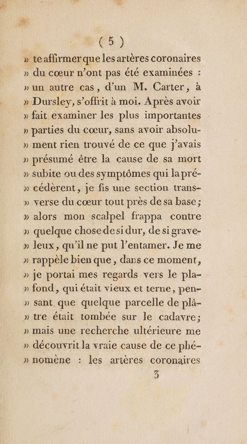 FES) » teaffirmer que les artères coronaires » du cœur n’ont pas été examinées : » un autre cas, d’un M. Carter, à » Dursley, s’offrit à moi. Après avoir » fait examiner les plus importantes » parties du Cœur, sans avoir absolu- » ment rien trouvé de ce que j'avais » présumé être la cause de sa mort » subite ou des symptômes qui la pré- » cédèrent, je fis une section trans- » verse du cœur tout près de sa base; » alors mon scalpel frappa contre » quelque chose desidur, de si grave- » leux, qu’il ne put l’entamer. Je me » rappèle bien que , dans ce moment, » je portai mes regards vers le pla- » fond , qui était vieux et terne, pen- » sant que quelque parcelle de plä- » tre était tombée sur le cadavre; » mais une recherche ultérieure me » découvrit la vraie cause de ce phé- » nomène : les arières coronaires