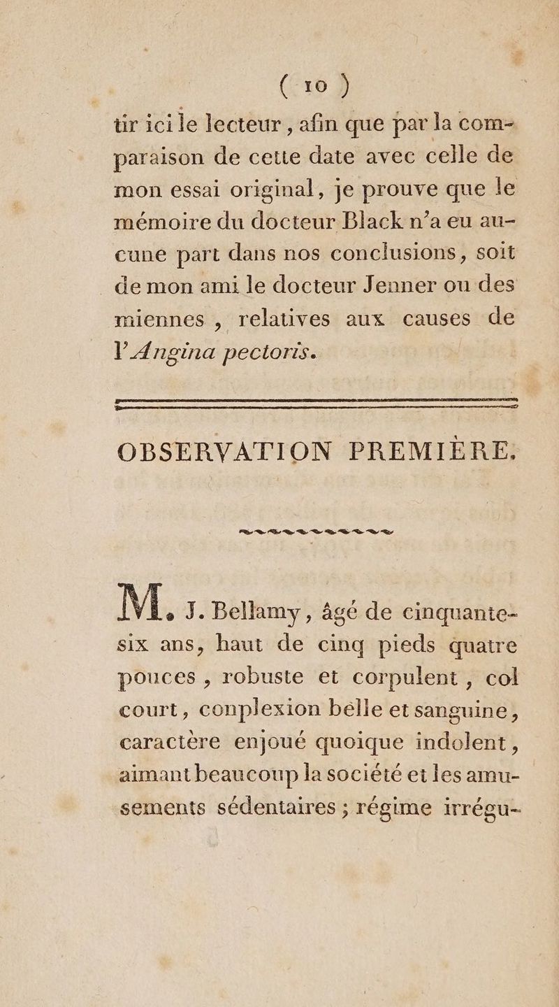 tir ici le lecteur, afin que par la com- paraison de cette date avec celle de mon essai original, je prouve que le mémoire du docteur Black n’a eu au- cune part dans nos conclusions, soit de mon ami le docteur Jenner ou des miennes , relatives aux causes de l’Ængina pectoris. OBSERVATION PREMIÈRE. LL 0 2 2 D D 2 D D 2% à | M. J. Bellamy, âgé de cinquante- six ans, haut de cinq pieds quatre pouces , robuste et corpulent, col court, conplexion belle et sanguine, caractère enjoué quoique indolent, aïmant beaucoup la société et les amu- sements sédentaires ; régime irrégu-