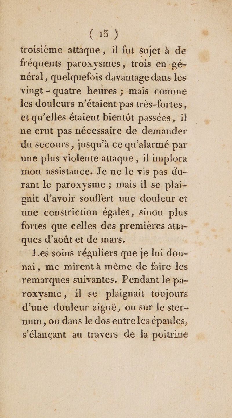 troisième attaque, il fut sujet à de fréquents paroxysmes, trois en gé- néral, quelquefois davantage dans les vingt - quatre heures ; mais comme les douleurs n’étaient pas très-fortes, et qu’elles étaient bientôt passées, il ne crut pas nécessaire de demander du secours, jusqu’à ce qu’alarmé par une plus violente attaque, il implora mon assistance. Je ne le vis pas du- rant le paroxysme ; mais il se plai- gnit d’avoir souffert une douleur et une constriction égales, sinon plus fortes que celles des premières atta- ques d’août et de mars. Les soins réguliers que je lui don- nai, me mirent à même de faire les remarques suivantes. Pendant le pa- roxysme, il se plaignait toujours d’une douleur aiguë, ou sur le ster- num, ou dans le dos entre les épaules, s’élançant au travers de la poitrine