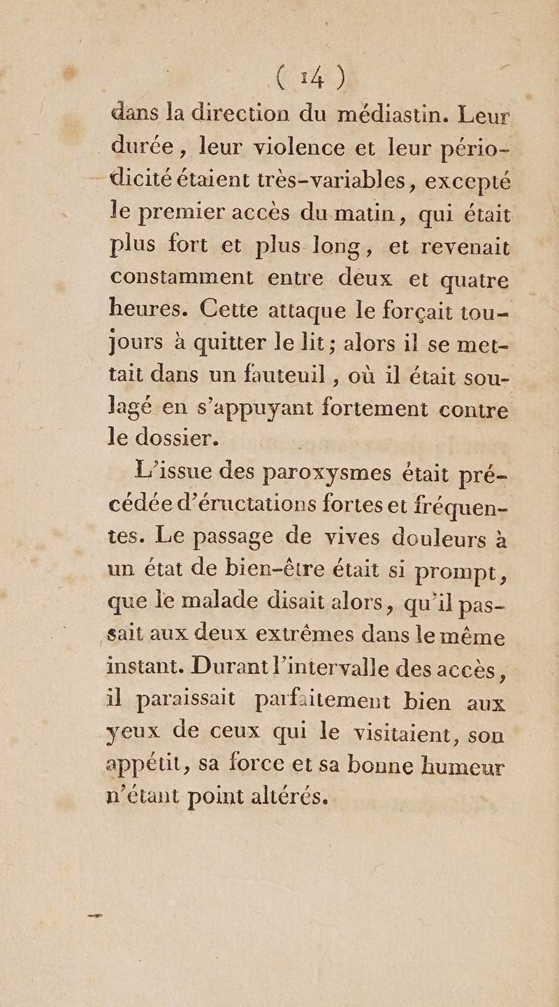 ACTES) dans la direction du médiastin. Leur durée, leur violence et leur pério- _dicité étaient très-variables, excepté le premier accès du matin, qui était plus fort et plus long, et revenait constamment entre deux et quatre heures. Cette attaque le forçait tou- jours à quitter le lit; alors il se met- tait dans un fauteuil , où il était sou- lagé en s’appuyant fortement contre le dossier. L’issue des paroxysmes était pré- cédée d’éructations fortes et fréquen- tes. Le passage de vives douleurs à un état de bien-être était si prompt, que le malade disait alors, qu’il pas- sait aux deux extrêmes dans le même instant. Durant l’intervalle des accès, il paraissait parfsitement bien aux yeux de ceux qui le visitaient, son appétit, sa force et sa bonne humeur n'étant point altérés.