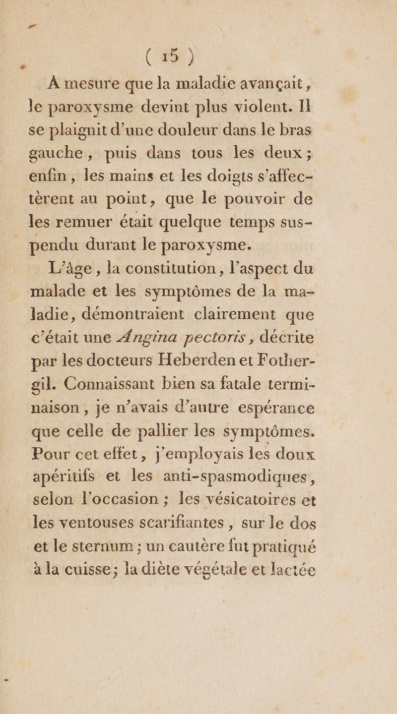(35) À mesure que la maladie avançait, le paroxysme devint plus violent. Il se plaignit d’une douleur dans le bras gauche, puis dans ious les deux ; enfin, les mains et les doigts s’affec- tèrent au point, que le pouvoir de les remuer était quelque temps sus- pendu durant le paroxysme. L’âge , la constitution, l'aspect du malade et les symptômes de la ma- ladie, démontraient clairement que c'était une Ængrna pectorts, décrite par les docteurs Heberden et Fother- gil. Connaissant bien sa fatale termi- naison , je n’avais d’autre espérance que celle de pallier les symptômes. Pour cet effet, j'employais les doux apéritifs et les anti-spasmodiques, selon l’occasion :; les vésicatoires et les ventouses scarifiantes , sur le dos et le sternum ; un cautère fut pratiqué à la cuisse; la diète végétale et lactée