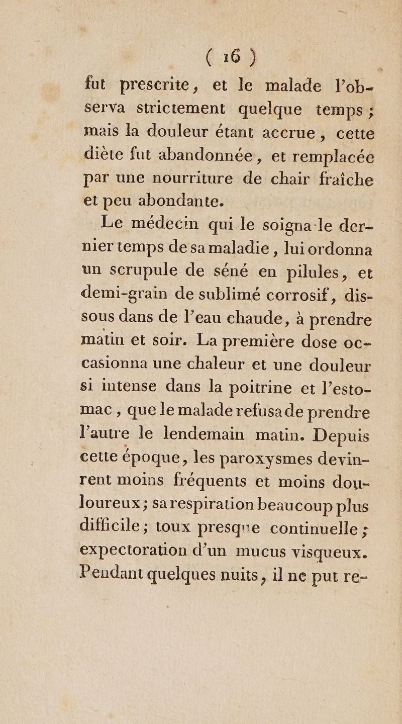 fut prescrite, et le malade l’ob- serva strictement quelque temps ; mais la douleur étant accrue, cette diète fut abandonnée, et remplacée par une nourriture de chair fraîche et peu abondante. Le médecin qui le soigna-le der- nier temps de sa maladie , luiordonna un scrupule de séné en pilules, et demi-grain de sublimé corrosif, dis- sous dans de l’eau chaude, à prendre matin et soir. La première dose oc- casionna une chaleur et une douleur si intense dans la poitrine et l’esto- mac , que le malade refusade prendre l’autre le lendemain matin. Depuis cette époque, les paroxysmes devin- rent moins fréquents et moins dou- Joureux ; sa respiration beaucoup plus difficile ; toux presque continuelle : expectoration d’un mucus visqueux. Peudant quelques nuits, il ne put re-
