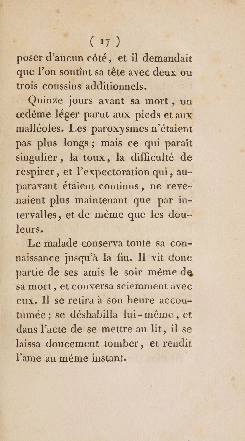 poser d’aucun côté, et il demandait que lon soutint sa tête avec deux ou trois coussins additionnels. _ Quinze jours avant sa mort, un œdème léger parut aux pieds et aux malléoles. Les paroxysmes n'étaient pas plus longs ; mais ce qui paraît singulier , la toux, la difficulté de respirer , et l’expectoration qui, au- paravant étaient continus, ne reve- naient plus maintenant que par in- tervalles, et de même que les dou- leurs. Le malade conserva toute sa con- naissance jusqu’à la fin. Il vit donc partie de ses amis le soir même de sa mort , et COnversa sciemment avec eux. Il se retira à son heure accou- tumée ; se déshabilla lui-même, et dans l’acte de se mettre au lit, il se laissa doucement tomber, et rendit l’ame au même instant.