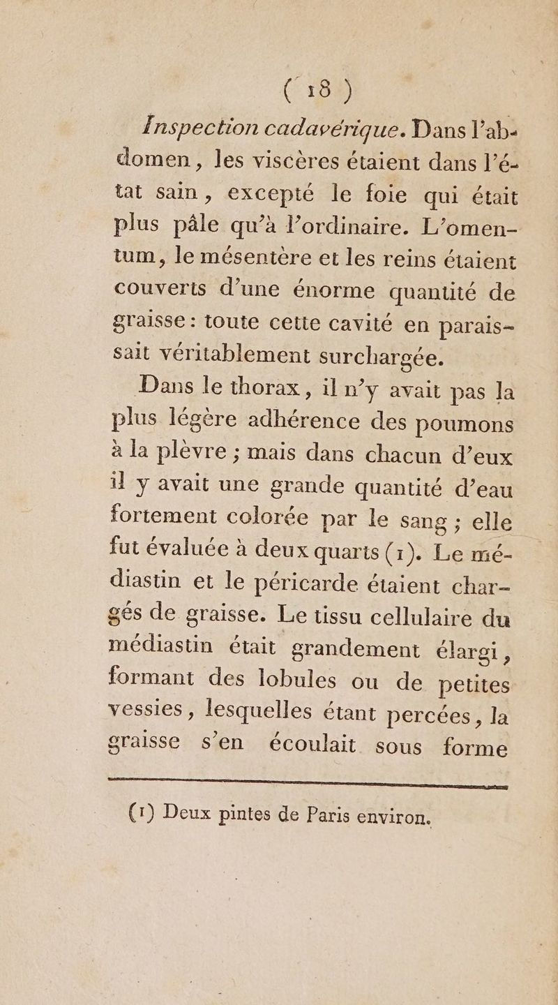 (189 Inspection cadavérique. Dans l’ab- domen, les viscères étaient dans l’é- tat san, excepté le foie qui était plus pâle qu’à l’ordinaire. L’omen- tum, le mésentère et les reins étaient couverts d’une énorme quantité de graisse : toute cette cavité en parais- sait véritablement surchargée. Dans le thorax, il n’y avait pas la plus légère adhérence des poumons à la plèvre ; mais dans chacun d’eux il y avait une grande quantité d’eau fortement colorée par le sang ; elle fut évaluée à deux quarts (1). Le mé- diastin et le péricarde étaient char- gés de graisse. Le tissu cellulaire du médiastin était grandement élargi , formant des lobules ou de petites vessies, lesquelles étant percées, la graisse s’en écoulait sous forme mme; (1) Deux pintes de Paris environ.