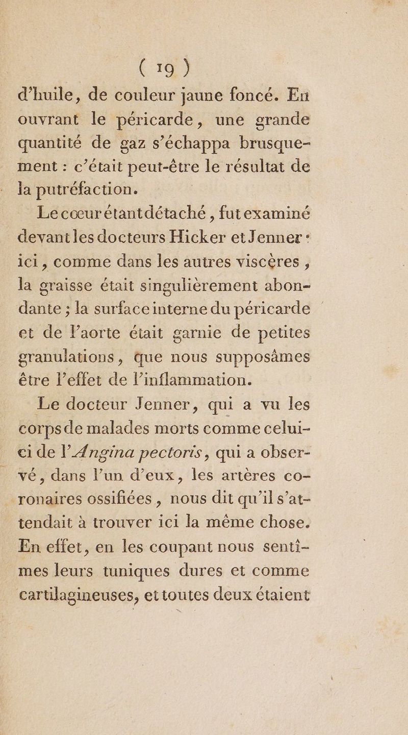 d’huile, de couleur jaune foncé. En ouvrant le péricarde, une grande quantité de gaz s’échappa brusque- ment : c'était peut-être le résultat de la putréfaction. Lecœurétantdétaché , futexaminé devant les docteurs Hicker etJenner: ici, comme dans les autres viscères , la graisse était singulièrement abon- dante ; la surface interne du péricarde et de Paorte était garnie de petites granulations, que nous supposames être l’effet de l’inflammation. Le docteur Jenner, qui a vu les corps de malades morts comme celui- ci de l’Ængina pectoris, qui a obser- vé, dans l’un d’eux, les artères co- ronaires ossifiées , nous dit qu’il s’at- tendait à trouver ici la même chose. En effet, en les coupant nous senti- mes leurs tuniques dures et comme cartilagineuses, et toutes deux étaient