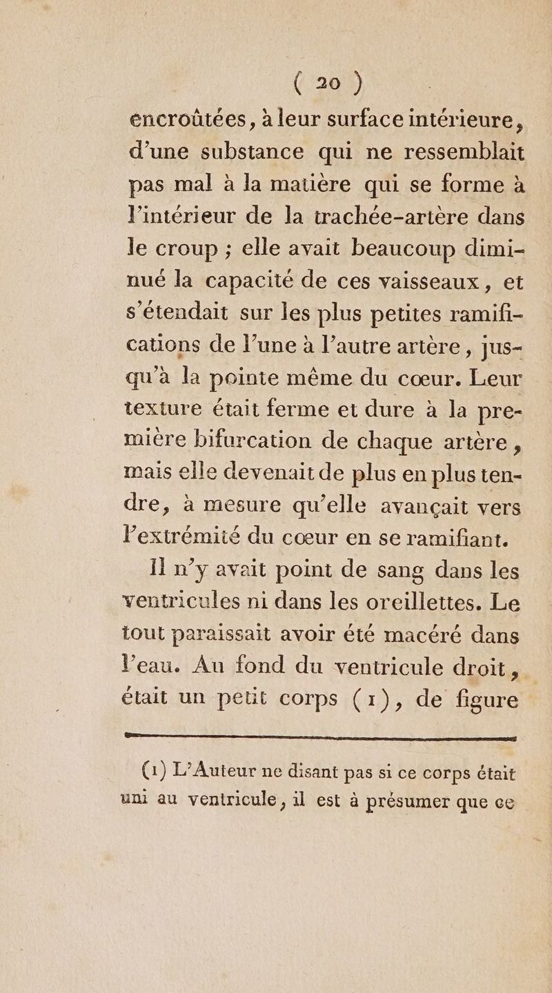 encroûtées, à leur surface intérieure, d’une substance qui ne ressemblait pas mal à la matière qui se forme à l’intérieur de la trachée-artère dans le croup ; elle avait beaucoup dimi- nué la capacité de ces vaisseaux, et s’étendait sur les plus petites ramifi- cations de l’une à l’autre artère, jus- qu'à la pointe même du cœur. Leur texture était ferme et dure à la pre- miére bifurcation de chaque artère, mais elle devenait de plus en plus ten- dre, à mesure qu’elle avançait vers Pextrémiié du cœur en se ramifiant. I n’y avait point de sang dans les ventricules ni dans les oreillettes. Le tout paraissait avoir été macéré dans Veau. Au fond du ventricule droit, était un petit corps (1), de figure SA qe RAT (1) L’Auteur ne disant pas si ce corps était uni au ventricule, il est à présumer que ce