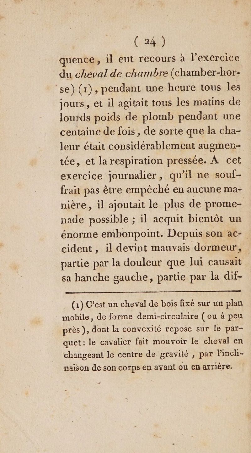 quence, il eut recours à l'exercice du cheval de chambre (chamber-hor- ‘se) (r), pendant une heure tous les jours , et il agitait tous les matins de lourds poids de plomb pendant une centaine de fois, de sorte que la cha- leur était considérablement augmen- tée, et la respiration pressée. À cet exercice journalier, qu’il ne souf- frait pas être empêché en aucune ma- nière, il ajoutait le plus de prome- nade possible ; il acquit bientôt un énorme embonpoint. Depuis son ac- cident , il devint mauvais dormeur, partie par la douleur que lui causait sa hanche gauche, partie par la dif- (1) C’est un cheval de bois fixé sur un plan mobile, de forme demi-circulaire ( ou à peu près ), dont la convexité repose sur le par- quet : le cavalier fait mouvoir le cheval en changeant le centre de gravité , par linch- naison de son corps en avant ou en arriére.