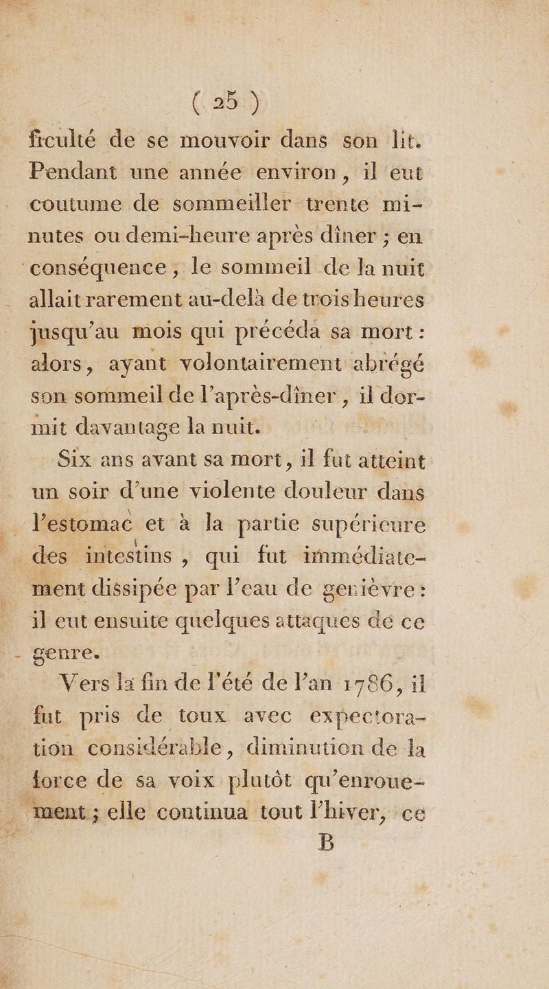 frculté de se mouvoir dans son lit. Pendant une année environ, il eut coutume de sommeiller trente mi- nutes ou demi-heure après dîner ; en allaitrarement au-delà de troisheures jusqu'au mois qui précéda sa mort : alors, ayant volontairement abrégé son sommeil de l’après-diner , il dor- mit davantage la nuit. | Six ans avant sa mort, il fut atteint un soir d’une violente douleur dans l'estomac et à la partie supérieure ment dissipée par l’eau de gerièvre: il eut ensuite quelques attaques de ce genre. Vers la fin de l'été de lan 1786, il tion considérable, diminution de la ment; elle continua tout l'hiver, ce B