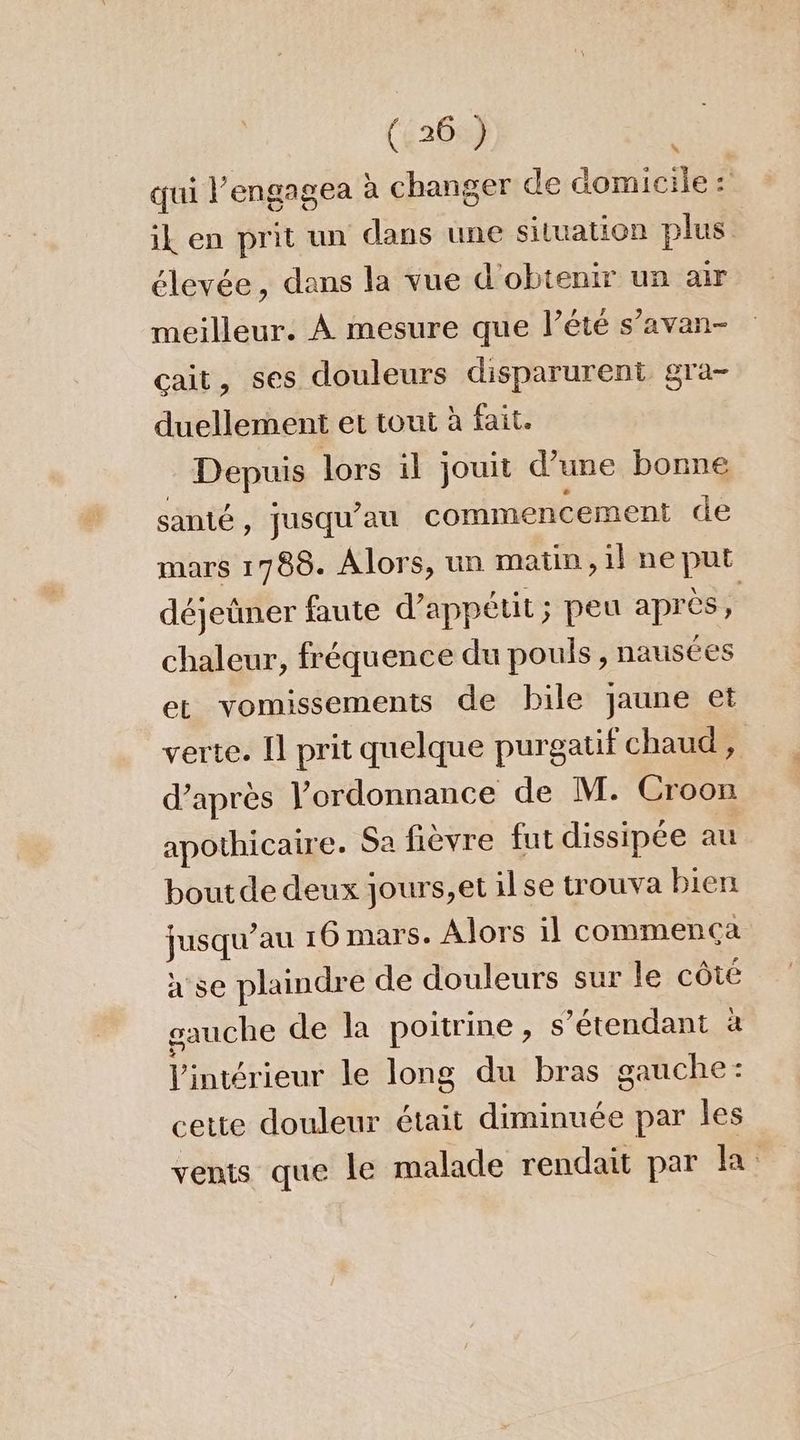 qui l’engagea à changer de domicile: “ ik en prit un dans une situation plus élevée, dans la vue d'obtenir un air meilleur. À mesure que l’été s’avan- çcait, ses douleurs disparurent gra- duellement et tout à fait. Depuis lors il jouit d’une bonne santé, jusqu’au commencement de mars 1788. Alors, un matin, il ne put déjeüner faute d’ appétit; peu après, chaleur, fréquence du pouls , nausées et vomissements de bile jaune et verte. I prit quelque purgatif chaud, d’après l’ordonnance de M. Croon apothicaire. Sa fièvre fut dissipée au bout de deux jours,et ilse trouva bien jusqu’au 16 mars. Alors il commenca x se plaindre de douleurs sur le côté gauche de la poitrine, s'étendant à l'intérieur le long du bras gauche: cette douleur était diminuée par les vents que le malade rendait par la: