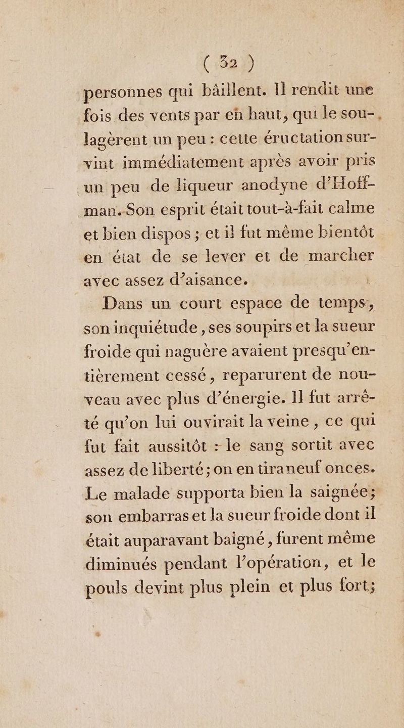 personnes qui bâilient. 1] rendit une fois des vents par eh haut, qui le sou-. lagèrent un peu : celte éructationsur- vint immédiatement après avoir pris ‘un peu de liqueur anodyne d'Hoff- man.Son esprit était tout-à-fait calme et bien dispos ; et il fut même bientôt en état de se lever et de marcher avec assez d’aisance. | Dans un court espace de temps, son inquiétude , ses soupirs et la sueur froide qui naguère avaient presqu’en- tièrement cessé, reparurent de nou- veau avec plus d'énergie. 1] fut arrè- té qu’on lui ouvirait la veine, ce qui fut fait aussitôt : le sang sortit avec assez de liberté; on en tiraneuf onces. Le malade supporta bien la saignée; son embarras et la sueur froide dont il était auparavant baigné, furent même diminués pendant l’opération, et le pouls devint plus plein et plus fort;