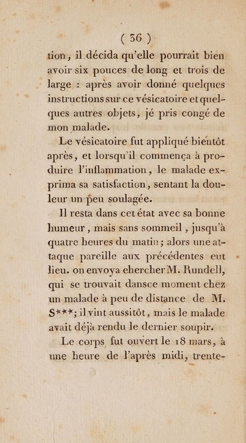 tion, il décida qu’elle pourrait bien avoir six pouces de long et trois de large : après avoir donné quelques instructions sur Ce vésicatoire et quel- ques autres objets, jé pris congé de mon malade. Le vésicatoire fut appliqué bieéllé après, et lorsqu'il commença à pro- duire inflammation , le malade ex- prima sa satisfaction, sentant la dou- leur un peu soulagée. Il resta dans cet état avec sa bonne humeur , mais sans sommeil , jusqu’à quatre heures du matin; alors une at- taque pareille aux précédentes eut lieu. on envoya ehercher M. Rundell, qui se trouvait dansce moment chez un malade à peu de distance de M. SXXX; il vint aussitôt, mais le malade avait déjà rendu le dernier soupir. Le corps fut ouvert le 18 mars, à une heure de l’après midi, trente-