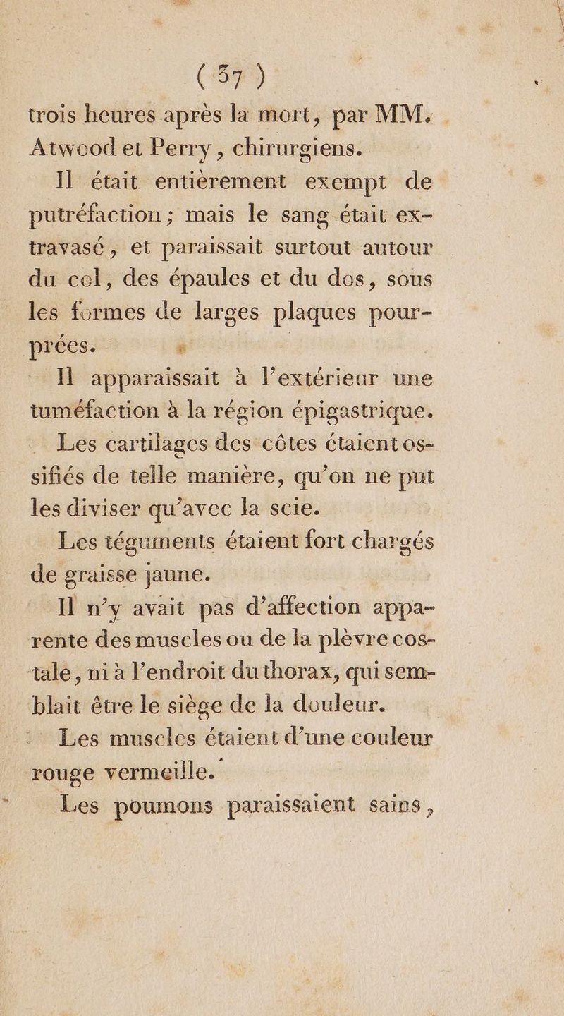 Lo trois heures après la mort, par MM. Atwood et Perry, chirurgiens. Il était entièrement exempt de putréfaction ; mais le sang était ex- travasé, et paraissait surtout autour du cel, des épaules et du des, sous les formes de larges plaques pour- Il apparaissait à l’extérieur une tuméfaction à la région épigastrique. Les cartilages des côtes étaient os- siRés de telle manière, qu'on ne Pa les diviser qu'avec la scie. Les téguments étaient fort chargés de graisse jaune. Il n’y avait pas d'affection appa- blait être le siège de la douleur. Les muscles étaient d’une couleur rouge vermeille. Les poumons paraussaient sains,