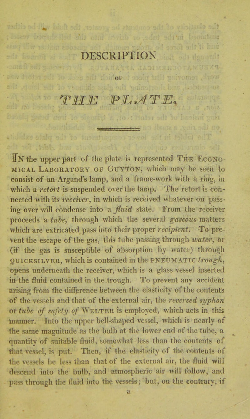 DESCRIPTION OF THE PL,ATE, In the upper part of the plate is represented The Econo- mical Laboratory op Guyton, which may be seen to consist of an Argand’s lamp, and a frame-work with a ring, in which a retort is suspended over the lamp. The retort is con- nected with its receiver, in which is received whatever on pass- ing over will condense into a fluid state. From the receiver proceeds a tube, through which the several gaseous matters which are extricated pass into their proper recipient. -To pre- vent the escape of the gas, this tube passing through water, or (if the gas is susceptible of absorption by w'ater) through quicksilver, which is contained in the pneumatic trough, opens underneath the receiver, which is a glass vessel inserted in the fluid contained in the trough. To prevent any accident arising from the difference between the elasticity of the contents of the vessels and that of the external air, the reversed syphon or tube of safety of Welter is employed, which acts in this manner. Into the upper bell-shaped vessel, which is nearly of the same magnitude as the bulb at the lower end of the tube, a quantity of suitable fluid, somewhat less than the contents of that vessel, is put. Then, if the elasticity of the contents of the vessels be less than that of the external air, the fluid will descend into the bulb, and atmospheric air will follow, and pass through the fluid into the vessels; but, on the contrary, if a