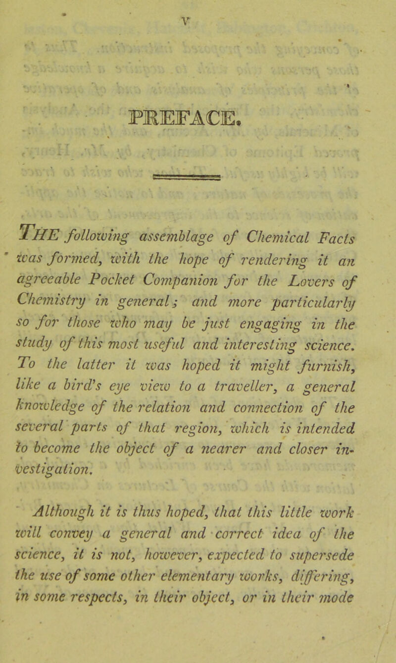 PREFACE. The following assemblage of Chemical Facts was formed, with the hope of rendering it an agreeable Pocket Companion for the Lovers of Chemistry in general; and more particularly so for those who may be just engaging in the study of this most useful and interesting science. To the latter it teas hoped it might furnish, like a bird's eye view to a traveller, a general knowledge of the relation and connection of the several parts of that region, which is intended to become the object of a nearer and closer in- • » vestigalion. Although it is thus hoped, that this little work will convey a general and correct idea of the science, it is not, however, expected to supersede the use of some other elementary works, differing, in some respects, in their object, or in their mode