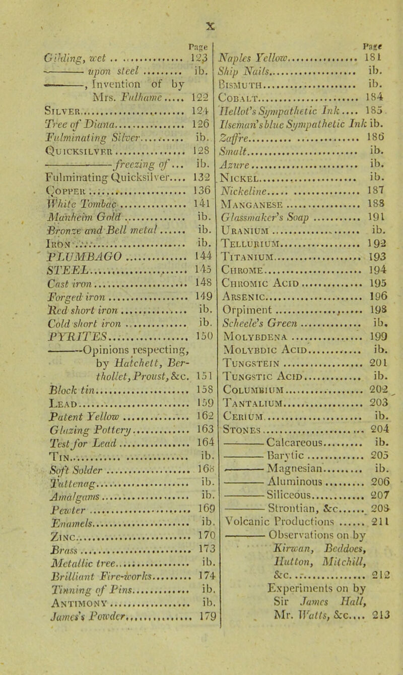 Gilding, wet .. 12jJ tipon steel ib. —— , Invention of by Mrs. Fulhame 122 Silver 124 Tree of Diana 126 Fulminating Silver.,... ib. Quicksilver 128 freezing of... ib. Fulminating Quicksilver..,, 132 Copper 136 White Tombac 141 Manheim Gold, ib. Bronze and Bell metal ib. Iron ib. PLUMBAGO 144 STEEL 145 Cast iron 148 Forged iron 149 Bed short iron ib. Cold short iron ib. PYRITES 150 Opinions respecting, by Hatchett, Bcr- thollet, Proust,&c. 151 Bloch tin 158 Lead 159 Patent Yellow 162 Glazing Pottery 163 Test for Lead 164 Tin ib. Soft Solder 168 Tattenag ib. Amalgams..... ib. Pewter 169 Enamels ib. Zinc 170 Brass 173 Metallic t ree i b. Brilliant Fire-ioorks 174 Tinning of Pins i b. Antimony ib. James's Powder,,. 179 Pa te Naples Yellow 181 Ship Nails ib. Bismuth ib. Cobalt 184 Ilellot’s Sympathetic Ink .... 185 I/seman'sblue Sympathetic Ink ib. Zafre 186 Smalt ib. Azure ib. Nickel ib. Nickeline 187 Manganese 188 Glassmaker's Soap 191 Uranium ib. Tellurium 192 Titanium 193 Chrome 194 Chromic Acid 195 Arsenic 196 Orpiment 198 Scheele’s Green ib. Molybdena 199 Molybdic Acid ib. Tungstein 201 Tungstic Acid ib. Columbium 202 Tantalium 203 Cerium ib. Stones 204 Calcareous ib. Barytic 205 . Magnesian ib. Aluminous 206 Siliceous 207 Strontian, See 208 Volcanic Productions 211 Observations on by Kirwan, Bcddoes, Hutton, Mitchill, &c...- 212 Experiments on by Sir .Tames Hall, Mr. Watts, Sec.... 213