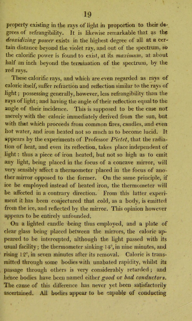 property existing in the rays of light in proportion to their de- grees of refrangibility. It is likewise remarkable that 9s the deoxidizing power exists in the highest degree of all at a cer- tain distance beyond the violet ray, and out of the spectrum, so the calorific power is found to exist, at its maximum, at about half an inch beyond the termination of the spectrum, by the red rays. These calorific rays, and which are even regarded as rays of caloric itself, suffer refraction and reflection similar to the rays of light; possessing generally, however, less refrangibility than the rays of light; and having the angle of their reflection equal to the angle of their incidence. This is supposed to be the case not merely with the caloric immediately derived from the sun, but with that which proceeds from common fires, candles, and even hot water, and iron heated not so much as to become lucid. It appears by the experiments of Professor Pictet, that the radia- tion of heat, and even its reflection, takes place independent of fight: thus a piece of iron heated, but not so high as to emit any light, being placed in the focus of a concave mirror, will very sensibly affect a thermometer placed in the focus of ano- ther mirror opposed to the former. O11 the same principle, if ice be employed instead of heated iron, the thermometer will be affected in a contrary direction. From this latter experi- ment it has been conjectured that cold, as a body, is emitted from the ice, and reflected by the mirror. This opinion however appears to be entirely unfounded. On a lighted candle being thus employed, and a plate of clear glass being placed between the mirrors, the caloric ap- peared to be intercepted, although the light passed with its usual facility; the thermometer sinking 14°,in nine minutes, and rising 12°, in seven minutes after its removal. Caloric is trans- mitted through some bodies with unabated rapidity, whilst its passage through others is very considerably retarded; and hence bodies have been named either good or bad conductors. The cause of this difference has never yet been satisfactorily ascertained. All bodies appear to be capable of conducting