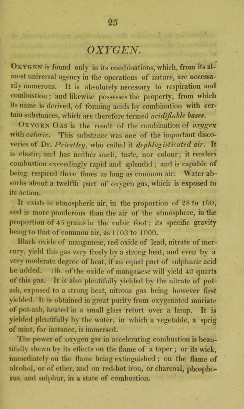 OXYGEN. Oxygen is found only in its combinations, which, from its al- most universal agency in the operations of nature, are necessa- rily numerous. It is absolutely necessary to respiration and combustion; and likewise possesses the property, from which its name is derived, of forming acids by combination with cer- tain substances, which are therefore termed acidifiable bases. Oxygen Gas is the result of the combination of oxygen with caloric. This substance was one of the important disco- veries ot Dr. Priestley, who called it dephlogisticated air. It is elastic, and has neither smell, taste, nor colour; it renders combustion exceedingly rapid and splendid ; and is capable of being respired three times as long as common air. Water ab- sorbs about a twelfth part of oxygen gas, which is exposed to its action. It exists in atmospheric air, in the proportion of 28 to 100, and is more ponderous than the air of the atmosphere, in the proportion of 45 grains in the cubic foot; its specific gravity being to that of common air, as 1103 to 1000. Black oxide of manganese, red oxide of lead, nitrate of mer- cury, yield this gas very freely by a strong heat, and even by a very moderate degree of heat, if an equal part of sulphuric acid be added, lib. of the oxide of manganese will yield 40 quarts ot this gas. It is also plentifully yielded by the nitrate of pot- ash, exposed to a strong heat, nitrous gas being however first yielded. It is obtained in great purity from oxygenated muriate of pot-ash, heated in a small glass retort, over a lamp. It is yielded plentifully by the water, in which a vegetable, a sprig of mint, for instance, is immersed. The power of oxygen gas in accelerating combustion is beau- tifully shewn by its effects on the flame of a taper ; or its wick, immediately on the flame being extinguished ; on the flame of alcohol, or of ether, and on red-hot iron, or charcoal, phospho- rus and sulphur, in a state of combustion.