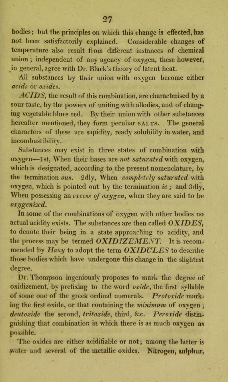 bodies; but the principles on which this change is effected, has not been satisfactorily explained. Considerable changes of temperature also result from different instances of chemical union ; independent of any agency of oxygen, these however, in general, agree with Dr. Black’s theory of latent heat. All substances by their union with oxygen become either acids or oxides. ACIDS, the result of this combination, are characterised by a sour taste, by the powers of uniting with alkalies, and of chang- ing vegetable blues red. By their union with other substances hereafter mentioned, they form peculiar salts. The general characters of these are sapidity, ready solubility in water, and incombustibility. Substances may exist in three states of combination with oxygen—1st, When their bases are no/ saturated with oxygen, which is designated, according to the present nomenclature, by the termination ous. 2dly, When completely saturated with oxygen, which is pointed out by tire termination ic ; and 3dly, When possessing an excess of oxygen, when they are said to be oxygenized. In some of the combinations of oxygen with other bodies no actual acidity exists. The substances are then called OXIDES, to denote their being in a state approaching to acidity, and the process may be termed OX ID 1Z E ME XT. It is recom- mended by Haiiy to adopt the term OXIDULES to describe those bodies which have undergone this change in the slightest degree. Dr. Thompson ingeniously proposes to mark the degree of oxidizement, by prefixing to the word oxide, the first syllable of some one of the greek ordinal numerals. Protoxide mark- ing the first oxide, or that containing the minimum of oxygen ; deutoxide the second, tritoxide, third, &c. Peroxide distin- guishing that combination in which there is as much oxygen as possible. The oxides arc either acidifiable or not; among the latter is water and several of the metallic oxides. Nitrogen, sulphur.