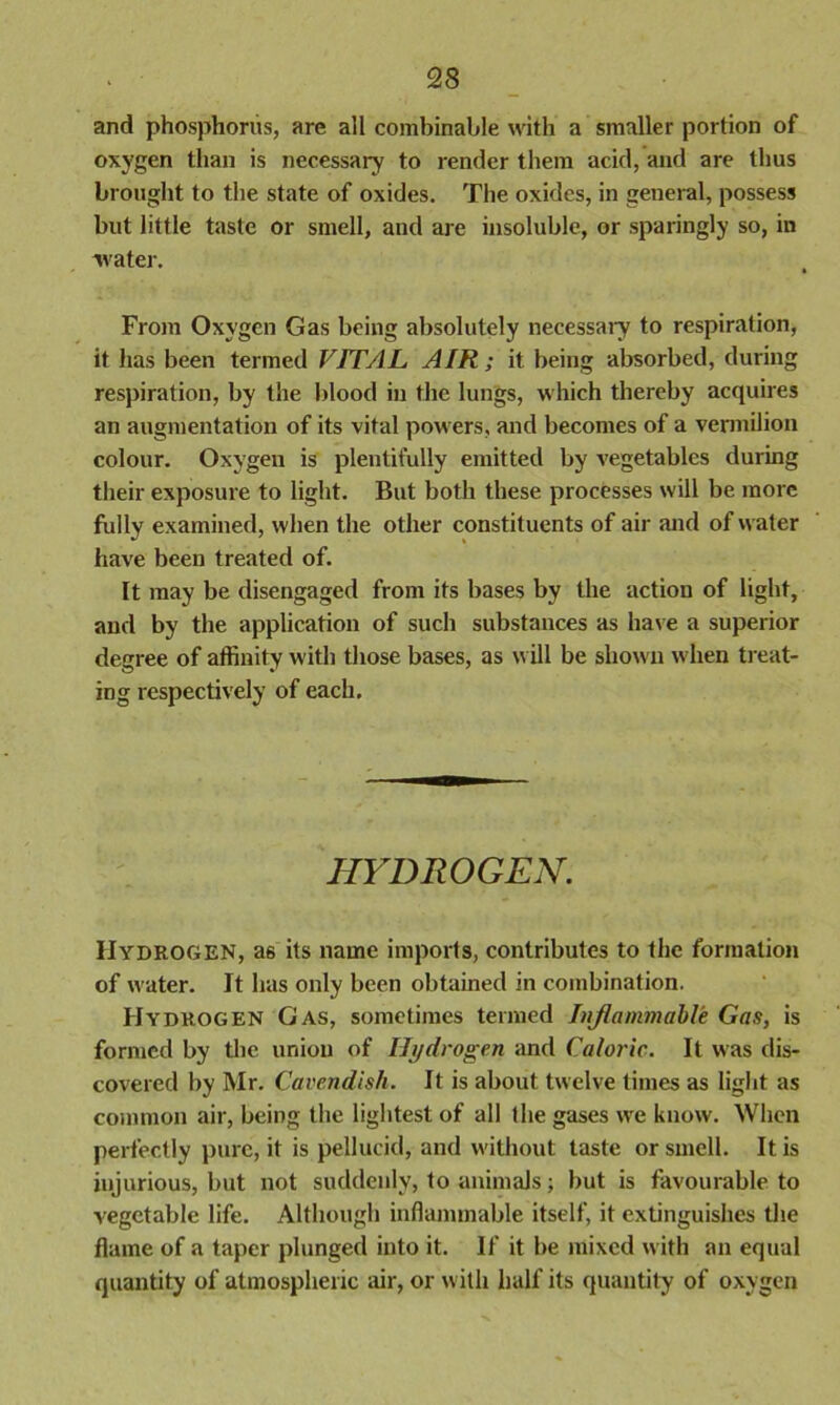 and phosphorus, are all combinable with a smaller portion of oxygen than is necessary to render them acid, and are thus brought to the state of oxides. The oxides, in general, possess but little taste or smell, and are insoluble, or sparingly so, in water. From Oxygen Gas being absolutely necessary to respiration, it has been termed VITAL AIR; it being absorbed, during respiration, by the blood in the lungs, which thereby acquires an augmentation of its vital powers, and becomes of a vermilion colour. Oxygen is plentifully emitted by vegetables during their exposure to light. But both these processes will be more fully examined, when the other constituents of air and of water have been treated of. ft may be disengaged from its bases by the action of light, and by the application of such substances as have a superior degree of affinity with those bases, as will be shown when treat- ing respectively of each. HYDROGEN. Hydrogen, a6 its name imports, contributes to the formation of water. It has only been obtained in combination. Hydrogen Gas, sometimes termed Inflammable Gas, is formed by the union of Hydrogen and Caloric. It was dis- covered by Mr. Cavendish. It is about twelve times as light as common air, being the lightest of all the gases we know. When perfectly pure, it is pellucid, and without taste or smell. It is injurious, but not suddenly, to animals; but is favourable to vegetable life. Although inflammable itself, it extinguishes the flame of a taper plunged into it. If it be mixed with an equal quantity of atmospheric air, or with half its quantity of oxygen