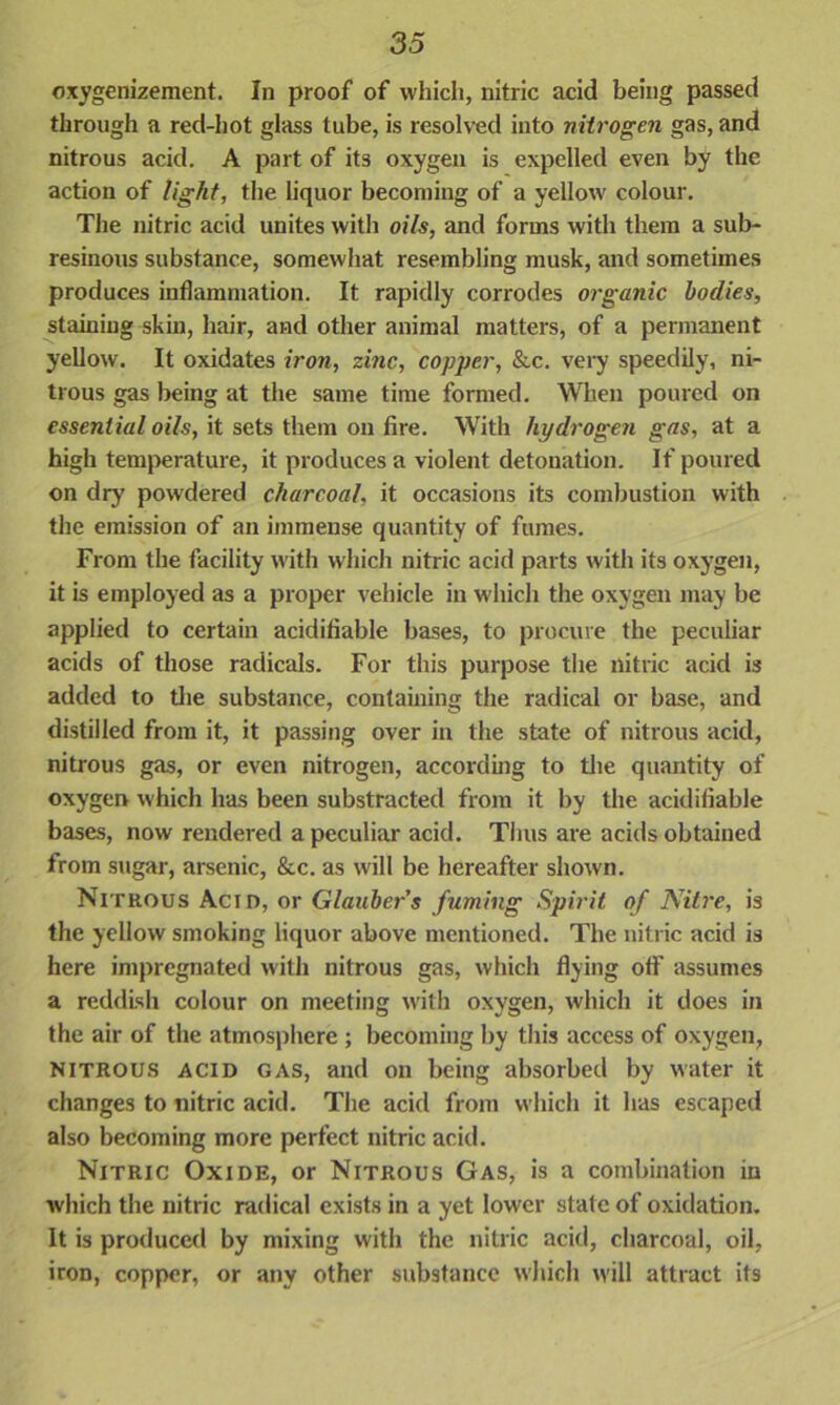 oxygenizement. In proof of which, nitric acid being passed through a red-hot glass tube, is resolved into nitrogen gas, and nitrous acid. A part of its oxygen is expelled even by the action of light, the liquor becoming of a yellow colour. The nitric acid unites with oils, and forms with them a sub- resinous substance, somewhat resembling musk, and sometimes produces inflammation. It rapidly corrodes organic bodies, staining skin, hair, and other animal matters, of a permanent yellow. It oxidates iron, zinc, copper, &c. very speedily, ni- trous gas being at the same time formed. When poured on essential oils, it sets them on fire. With hydrogen gas, at a high temperature, it produces a violent detonation. If poured on dry powdered charcoal, it occasions its combustion with the emission of an immense quantity of fumes. From the facility with which nitric acid parts with its oxygen, it is employed as a proper vehicle in wdiich the oxygen may be applied to certain acidiflable bases, to procure the peculiar acids of those radicals. For this purpose the nitric acid is added to the substance, containing the radical or base, and distilled from it, it passing over in the state of nitrous acid, nitrous gas, or even nitrogen, according to the quantity of oxygen which has been substracted from it by the acidiflable bases, now rendered a peculiar acid. Thus are acids obtained from sugar, arsenic, &c. as will be hereafter shown. Nitrous Acid, or Glaubers fuming Spirit of Nitre, is the yellow smoking liquor above mentioned. The nitric acid is here impregnated with nitrous gas, which flying off assumes a reddish colour on meeting with oxygen, which it does in the air of the atmosphere ; becoming by this access of oxygen, Nitrous acid gas, and on being absorbed by water it changes to nitric acid. The acid from which it has escaped also becoming more perfect nitric acid. Nitric Oxide, or Nitrous Gas, is a combination in which the nitric radical exists in a yet lower state of oxidation. It is produced by mixing with the nitric acid, charcoal, oil, iron, copper, or any other substance which will attract its