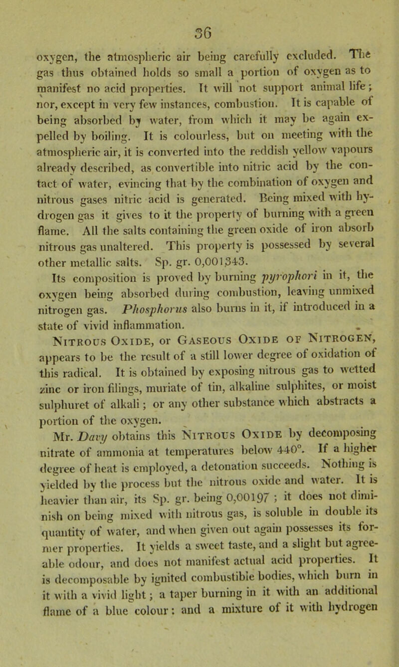 oxygen, the atmospheric air being carefully excluded. The gas thus obtained holds so small a portion of oxygen as to manifest no acid properties. It will not support animal life; nor, except in very few instances, combustion. It is capable ot being absorbed by water, from which it may be again ex- pelled by boiling. It is colourless, but on meeting with the atmospheric air, it is converted into the reddish yellow vapours already described, as convertible into nitric acid by the con- tact of water, evincing that by the combination of oxygen and nitrous gases nitric acid is generated. Being mixed with hy- drogen gas it gives to it the property of burning with a green flame. All the salts containing the green oxide of iron absorb nitrous gas unaltered. This property is possessed by several other metallic salts. Sp. gr. 0,00i;3-t3. Its composition is proved by burning pyrophori in it, the oxygen being absorbed during combustion, leaving unmixed nitrogen gas. Phosphorus also burns in it, if introduced in a state of vivid inflammation. Nitrous Oxide, or Gaseous Oxide of Nitrogen, appears to be the result of a still lower degree of oxidation ot this radical. It is obtained by exposing nitrous gas to wetted zinc or iron filings, muriate of tin, alkaline sulphites, or moist sulphuret of alkali; or any other substance which abstiacts a portion of the oxygen. Mr. Davy obtains this Nitrous Oxide by decomposing nitrate of ammonia at temperatures below 440°. If a higher degree of heat is employed, a detonation succeeds. Nothing is yielded by the process but the nitrous oxide and water. It is heavier than air, its Sp. gr. being 0,00197 5 it does not dimi- nish on being mixed with nitrous gas, is soluble in double its quantity of water, and when given out again possesses its ior- mer properties. It yields a sweet taste, and a slight but agiee- able odour, and does not manifest actual acid properties. It is decomposable by ignited combustible bodies, which burn in it with a vivid light; a taper burning in it with an additional flame of a blue colour: and a mixture ot it with hydiogen