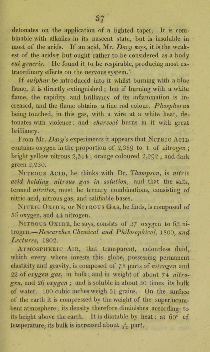 detonates on the application of a lighted taper. It is cora- biuable with alkalies in its nascent state, but is insoluble in most of the acids. If an acid, Mr. Davy says, it is the weak- est of the acids ? but ought rather to be considered as a body sui generis. He found it to be respirable, producing most ex- traordinary effects on the nervous system.’ If sulphur be introduced into it whilst burning with a blue flame, it is directly extinguished ; but if burning with a white flame, the rapidity and brilliancy of its inflammation is in- creased, and the flame obtains a line red colour. Phosphorus being touched, in this gas, with a wire at a white heat, de- tonates with violence: and charcoal burns in it with great brilliancy. From Mr. Davy's experiments it appears that Nitric Acid contains oxygen in the proportion of 2,3S9 to 1 of nitrogen ; bright yellow nitrous 2,344 ; orange coloured 2,292 ; and dark green 2,230. Nitrous Acid, he thinks with Dr. Thojnpson, is nitric acid holding nitrous gas in solution, and that the salts, termed nitrites, must be ternary combinations, consisting of nitric acid, nitrous gas, and salifiable bases. Nitric Oxide, or Nitrous Gas, lie finds, is composed of 5(5 oxygen, and 44 nitrogen. Nitrous Oxide, he says, consists of 37 oxygen to <53 ni- trogen.—Researches Chemical and Philosophical, 1800, and Lectures, 1802. Atmospheric Air, that transparent, colourless fluid, which every where invests this globe, possessing permanent elasticity and gravity, is composed of 78 parts of nitrogen and 22 of oxygen gas, in bulk; and in W'eight of about 74 nitro- gen, and 26 oxygen ; and is soluble in about 30 times its bulk of w ater. 100 cubic inches weigh 31 grains. On the surface of the earth it is compressed by the weight of the superincum- bent atmosphere; its density therefore diminishes according to its height above the earth. It is dilatable by heat; at 60° of temperature, its bulk is iucreased about -yT part.