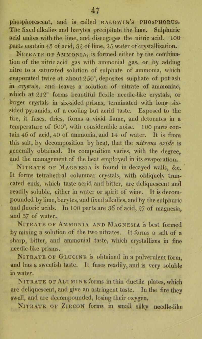 phosphorescent, and is called BALDWIN’S PHOSPHORUS. The fixed alkalies and barytes precipitate the lime. Sulphuric acid unites with the lime, and disengages the nitric acid. 100 parts contain 43 of acid, 32 of lime, 25 water of crystallization. Nitrate of Ammonia, is formed either by the combina- tion of the nitric acid gas with ammouial gas, or by adding nitre to a saturated solution of sulphate of ammonia, which evaporated twice at about 250°, deposites sulphate of pot-ash in crystals, and leaves a solution of nitrate of ammoniac, which at 212° forms beautiful flexile needle-like crystals, or larger crystals in six-sided prisms, terminated with long six- sided pyramids, of a cooling but acrid taste. Exposed to the fire, it fuses, dries, forms a vivid flame, and detonates in a temperature of 600°, with considerable noise. 100 parts con- tain 46 of acid, 40 of ammonia, and 14 of water. It is from this salt, by decomposition by heat, that the nitrous oxide is generally obtained. Its composition varies, with the degree, and the management of the heat employed in its evaporation. Nitrate of Magnesia is found in decayed walls, &c. It forms tetrahedral columnar crystals, with obliquely trun- cated ends, which taste acrid and bitter, are deliquescent and readily soluble, either in water or spirit of wine. It is decom- pounded by lime, barytes, and fixed alkalies, and by the sulphuric and fluoric acids. In 100 parts are 36 of acid, 27 of magnesia, and 37 of water. Nitrate of Ammonia and Magnesia is best formed by mixing a solution of the two nitrates. It forms a salt of a sharp, bitter, and ammonial taste, which crystallizes in fine needle-like prisms. Nitrate of Glucine is obtained in a pulverulent form, and has a sweetish taste. It fuses readily, and is very soluble in water. Nitrate of Alumine forms in thin ductile plates, which arc deliquescent, and give an astringent taste. In the fire they swell, and are decompounded, losing their oxygen. Nitrate of Zircon forms in small silky uecdle-like