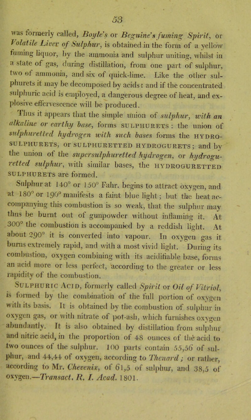  as ‘ormei'ly called, Boyle’s or Beguine’s fuming Spirit, or f o/atile Liver of Sulphur, is obtained in the form of a yellow fuming liquor, by the ammonia and sulphur uniting, whilst in a state of gas, during distillation, from one part of sulphur, t° °f ammonia, and six of quick-lime. Like the other sul- phurets it may be decomposed by acids ; and if the concentrated sulphuric acid is employed, a dangerous degree of heat, and ex- plosive effervescence will be produced. Thus it appears that the simple union of sulphur, with an alkaline or earthy base, forms sulphurets: the union of sulphuretted hydrogen with such bases forms the hydro- SULPHURETS, Or SULPHURETTED HYDROGURETS; and by the union of the super sulphuretted hydrogen, or hydrogu- retted sulphur, with similar bases, the hydroguretted sulphurets are formed. Sulphur at 140n or 1.50° Falir. begins to attract oxygen, and at 180° or 190° manifests a faint blue light; but the heat ac- companying this combustion is so weak, that, the sulphur may thus be burnt out of gunpowder without inflaming it. At 300° the combustion is accompanied by a reddish light. At about 290° it is converted into vapour. In oxygen gas it bums extremely rapid, and with a most vivid light. During its combustion, oxygen combining with its aciditiable base, forms an acid more or less perfect, according to the greater or less rapidity of the combustion. Sulphuric Acid, formerly called Spirit or Oil of Vitriol, is formed by the combination of the full portion of oxygen with its basis. It is obtained by the combustion of sulphur in oxygen gas, or with nitrate of pot-ash, which furnishes oxygen abundantly. It is also obtained by distillation from sulphur and nitric acid, in the proportion of 48 ounces of the acid to two ounces of the sulphur. 100 parts contain 55,56 of sul- phur, and 44,44 of oxygen, according to Thenard; or rather, according to Mr. Chevenix, of 61,5 of sulphur, and 38,5 of oxygen.—Transact. R. 1. Acad. 1801.