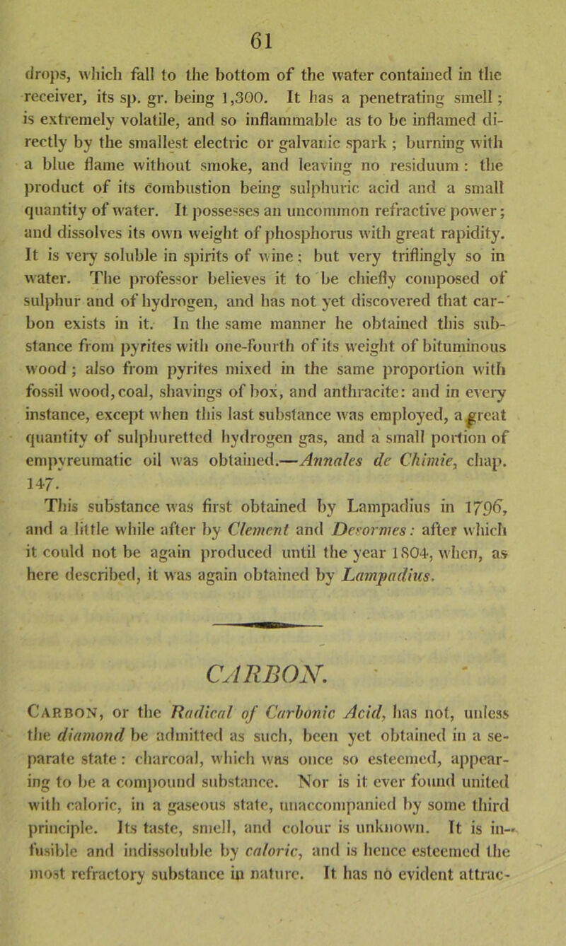 drops, which fall to the bottom of the water contained in the receiver, its sp. gr. being 1,300. It has a penetrating smell; is extremely volatile, and so inflammable as to be inflamed di- rectly by the smallest electric or galvanic spark ; burning with a blue flame without smoke, and leaving no residuum : the product of its combustion being sulphuric acid and a small quantity of water. It possesses an uncommon refractive power; and dissolves its own weight of phosphorus with great rapidity. It is very soluble in spirits of wine; but very triflingly so in water. The professor believes it to be chiefly composed of sulphur and of hydrogen, and has not yet discovered that car- bon exists in it. In the same manner he obtained this sub- stance from pyrites with one-fourth of its weight of bituminous wood ; also from pyrites mixed in the same proportion with fossil wood, coal, shavings of box, and anthracite: and in every instance, except when this last substance was employed, a ^reat quantity of sulphuretted hydrogen gas, and a small portion of empyreumatic oil was obtained.—Annales de Chimie, chap. 147. This substance was first obtained by Lampadius in 179b, and a little while after by Clement and Deeormes: after which it could not be again produced until the year 1S04, when, as here described, it was again obtained by Lampadius. CARBON. Carbon, or the Radical of Carbonic Acid, has not, unless the diamond be admitted as such, been yet obtained in a se- parate state: charcoal, which was once so esteemed, appear- ing to be a compound substance. Nor is it ever found united with caloric, in a gaseous state, unaccompanied by some third principle. Its taste, smell, and colour is unknown. It is in-* fusible and indissoluble by caloric, and is hence esteemed the most refractory substance in nature. It has no evident attrac-