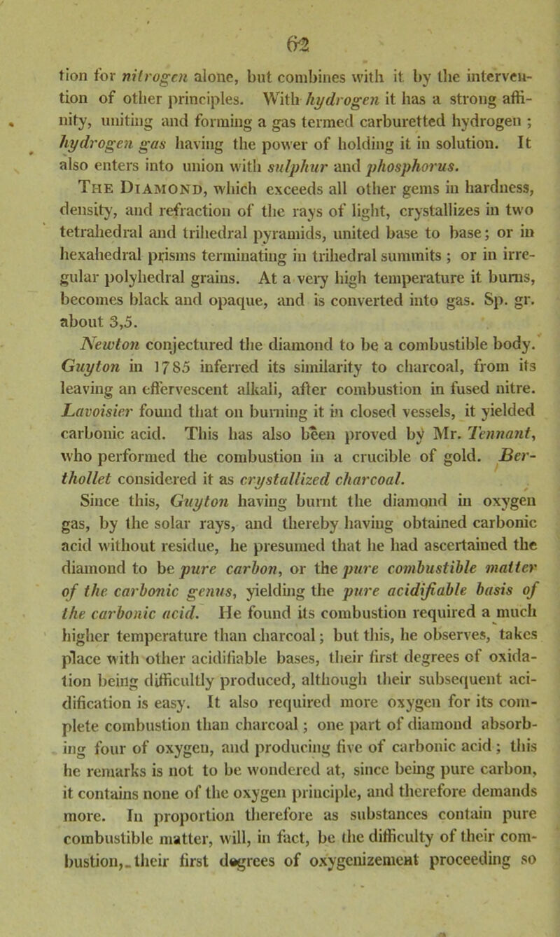 lion for nitrogen alone, but combines with it by the interven- tion of other principles. With hydrogen it has a strong affi- nity, uniting and forming a gas termed carburetted hydrogen ; hydrogen gas having the power of holding it in solution. It also enters into union with sulphur and phosphorus. The Diamond, which exceeds all other gems in hardness, density, and refraction of the rays of light, crystallizes in two tetrahedral and trihedral pyramids, united base to base; or in hexahedral prisms terminating in trihedral summits ; or in irre- gular polyhedral grains. At a very high temperature it bums, becomes black and opaque, and is converted into gas. Sp. gr. about 3,5. Newton conjectured the diamond to be a combustible body. Guyton in 1785 inferred its similarity to charcoal, from its leaving an effervescent alkali, after combustion in fused nitre. Lavoisier found that on burning it in closed vessels, it yielded carbonic acid. This has also been proved by Mr. Tennant, who performed the combustion in a crucible of gold. Ber- tliollet considered it as crystallized charcoal. Since this, Guyton having burnt the diamond in oxygen gas, by the solar rays, and thereby having obtained carbonic acid without residue, he presumed that he had ascertained the diamond to bc pure carbon, or the pure combustible matter of the. carbonic genus, yielding the pure acidifiable basis of the carbonic acid. He found its combustion required a much higher temperature than charcoal; but this, he observes, takes place with other acidifiable bases, their first degrees of oxida- tion being difficultly produced, although their subsequent aci- dification is easy. It also required more oxygen for its com- plete combustion than charcoal; one part of diamond absorb- ing four of oxygen, and producing five of carbonic acid ; this he remarks is not to be wondered at, since being pure carbon, it contains none of the oxygen principle, and therefore demands more. In proportion therefore as substances contain pure combustible matter, will, in tact, be the difficulty of their com- bustion,, their first degrees of oxygcnizemcHt proceeding so