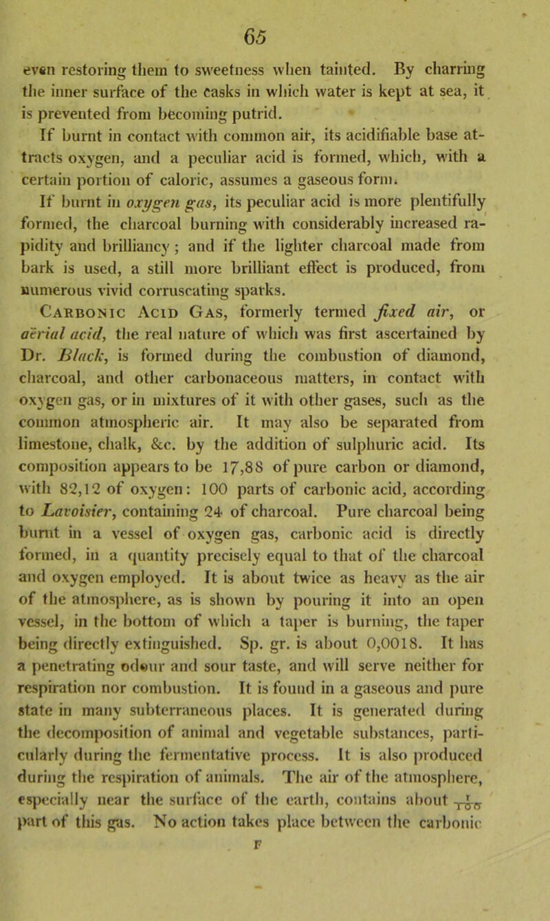 evsn restoring them to sweetness when tainted. By charring the inner surface of the casks in which water is kept at sea, it is prevented from becoming putrid. If burnt in contact with common air, its acidifiable base at- tracts oxygen, and a peculiar acid is formed, which, with a certain portion of caloric, assumes a gaseous form* If burnt in oxygen gas, its peculiar acid is more plentifully formed, the charcoal burning with considerably increased ra- pidity and brilliancy; and if the lighter charcoal made from bark is used, a still more brilliant effect is produced, from numerous vivid corruscating sparks. Carbonic Acid Gas, formerly termed fixed air, or aerial acid, the real nature of which was first ascertained by Dr. Black, is formed during the combustion of diamond, charcoal, and other carbonaceous matters, in contact with oxygen gas, or in mixtures of it with other gases, such as the common atmospheric air. It may also be separated from limestone, chalk, &c. by the addition of sulphuric acid. Its composition appears to be 17,88 of pure carbon or diamond, with 82,12 of oxygen: 100 parts of carbonic acid, according to Lavoisier, containing 24 of charcoal. Pure charcoal being burnt in a vessel of oxygen gas, carbonic acid is directly formed, in a quantity precisely equal to that of the charcoal and oxygen employed. It is about twice as heavy as the air of the atmosphere, as is shown by pouring it into an open vessel, in the bottom of which a taper is burning, the taper being directly extinguished. Sp. gr. is about 0,001 S. It 1ms a penetrating odour and sour taste, and will serve neither for respiration nor combustion. It is found in a gaseous and pure state in many subterraneous places. It is generated during the decomposition of animal and vegetable substances, parti- cularly during the fermentative process. It is also produced during the respiration of animals. The air of the atmosphere, especially near the surface of the earth, contains about part of this gas. No action takes place between the carbonic F