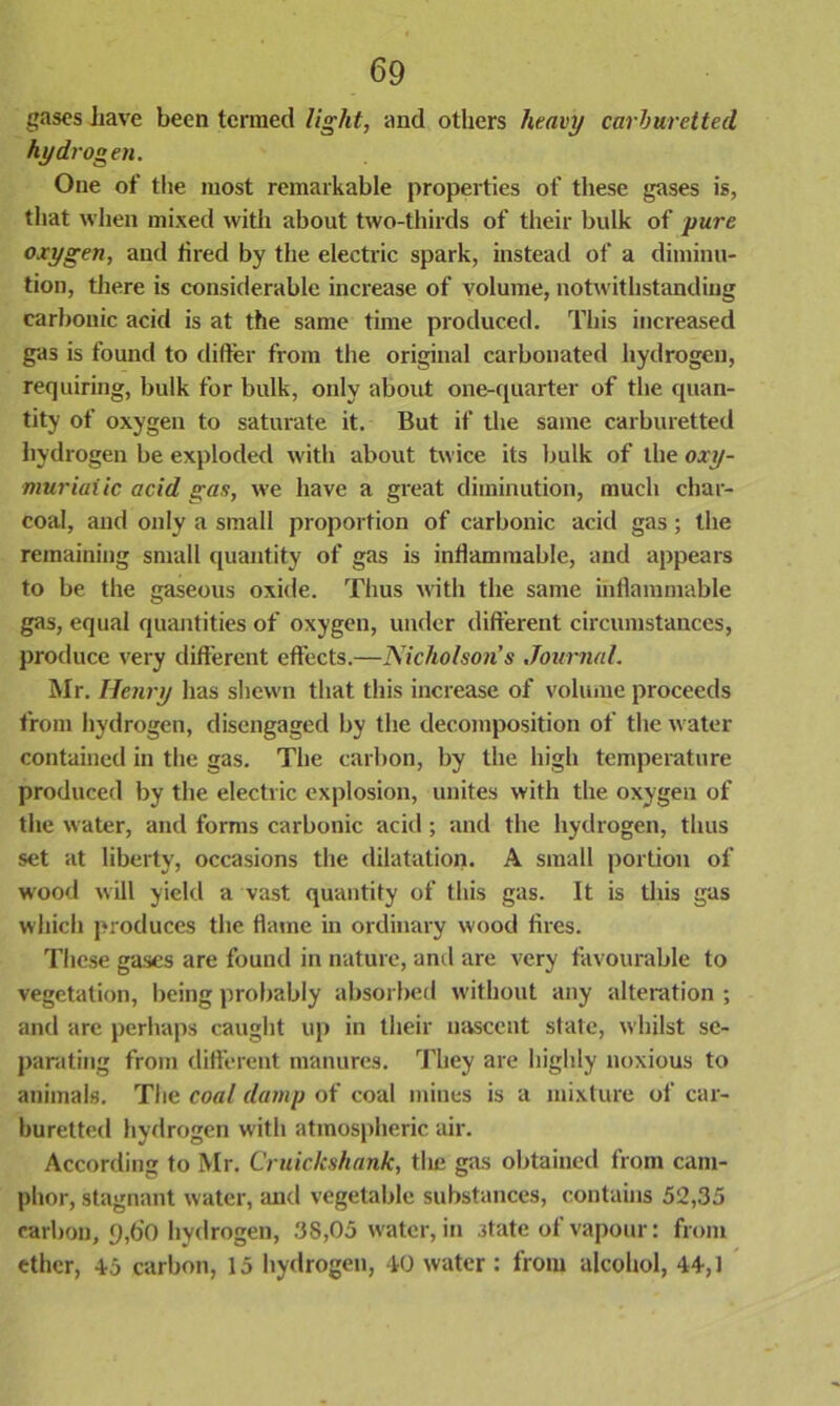 gases have been termed light, and others heavy carburetted hydrogen. One of the most remarkable properties of these gases is, that when mixed with about two-thirds of their bulk of pure oxygen, and fired by the electric spark, instead of a diminu- tion, there is considerable increase of volume, notwithstanding carbonic acid is at the same time produced. This increased gas is found to differ from the original carbonated hydrogen, requiring, bulk for bulk, only about one-quarter of the quan- tity of oxygen to saturate it. But if the same carburetted hydrogen be exploded with about twice its bulk of the oxy- muriaiic acid gas, we have a great diminution, much char- coal, and only a small proportion of carbonic acid gas; the remaining small quantity of gas is inflammable, and appears to be the gaseous oxide. Thus with the same inflammable gas, equal quantities of oxygen, under different circumstances, produce very different effects.—Nicholson’s Journal. Mr. Ilcnry has shewn that this increase of volume proceeds from hydrogen, disengaged by the decomposition of the water contained in the gas. The carbon, by the high temperature produced by the electric explosion, unites with the oxygen of the water, and forms carbonic acid ; and the hydrogen, thus set at liberty, occasions the dilatation. A small portion of wood will yield a vast quantity of this gas. It is this gas which produces the flame in ordinary wood fires. These gases are found in nature, and are very favourable to vegetation, being probably absorbed without any alteration ; and arc perhaps caught up in their nascent state, whilst se- parating from different manures. They are highly noxious to animals. The coal damp of coal mines is a mixture of car- buretted hydrogen with atmospheric air. According to Mr. Cruickshank, the gas obtained from cam- phor, stagnant water, and vegetable substances, contains 52,35 carbon, 9,do hydrogen, 38,05 water, in state of vapour: from ether, 45 carbon, 15 hydrogen, 40 water : from alcohol, 44,1