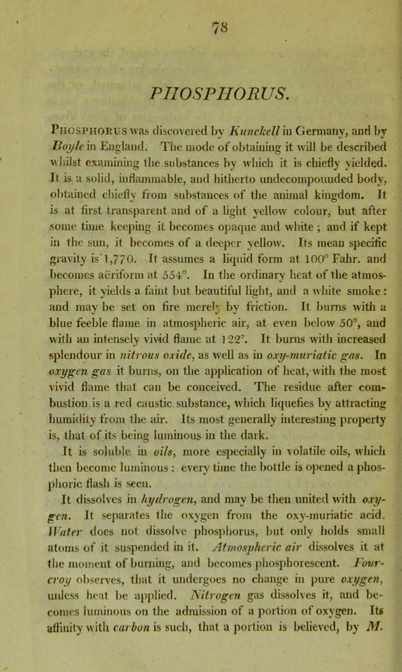 PHOSPHORUS. Phosphorus was discovered by Kunclcell in Germany, and by Boyle in England. The mode of obtaining it will be described whilst examining the substances by which it is chiefly yielded. It is a solid, inflammable, and hitherto undecompounded body, obtained chiefly from substances of the animal kingdom. It is at first transparent and of a light yellow colour, but after some time keeping it becomes opaque and white ; and if kept in the sun, it becomes of a deeper yellow. Its mean specific gravity is' 1,770. It assumes a liquid form at 100° Fahr. and becomes aeriform at 554°. In the ordinary heat of the atmos- phere, it yields a faint but beautiful light, and a white smoke : and may be set on fire mereh by friction. It bums with a blue feeble flame in atmospheric air, at even below 50°, and with an intensely vivid flame at 122°. It burns with increased splendour in nitrous oxide, as well as in oxy-muriatic gas. In oxygen gas it burns, on the application of heat, with the most vivid flame that can be conceived. The residue after com- bustion is a red caustic substance, which liquefies by attracting humidity from the air. Its most generally interesting property is, that of its being luminous in the dark. It is soluble in oils, more especially in volatile oils, which then become luminous : every time the bottle is opened a phos- phoric flash is seen. It dissolves in hydrogen, and may be then united with oxy- gen. It separates the oxygen from the oxy-muriatic acid. Water does not dissolve phosphorus, but only holds small atoms of it suspended in it. Atmospheric air dissolves it at the moment of burning, and becomes phosphorescent. Four- croy observes, that it undergoes no change in pure oxygen, unless heat be applied. Nitrogen gas dissolves it, and be- comes luminous on the admission of a portion of oxygen. Its affinity with carbon is such, that a portion is believed, by M.