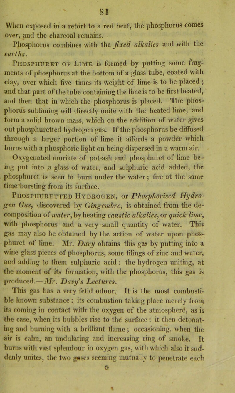 When exposed in a retort to a red heat, the phosphorus comes over, and the charcoal remains. Phosphorus combines with the Ji.xcd alkalies and with the earths. Phosphuret of Lime is formed by putting some frag- ments of phosphorus at the bottom of a glass tube, coated with clay, over which five times its weight of lime is to be placed ; and that part of the tube containing the lime is to be first heated, and then that in which the phosphorus is placed. The phos- phorus subliming will directly unite with the heated lime, and form a solid brown mass, which on the addition of water gives out phosphuretted hydrogen gas. If the phosphorus be diffused through a larger portion of lime it affords a powder which burns with a phosphoric light on being dispersed in a warm air. Oxygenated muriate of pot-ash and phosphuret of lime be-* ing put into a glass of water, and sulphuric acid added, the phosphuret is seen to burn under the water; fire at the same time bursting from its surface. Phosphttrf.tted Hydrogen, or Phosphorised Hydro- gen Gas, discovered by Gingembre, is obtained from the de- composition of water, by heating caustic alkalies, or quick lime, with phosphorus and a very small quantity of w'ater. This gas may also be obtained by the action of water upon phos- phuret of lime. Mr. Davy obtains this gas by putting into a wine glass pieces of phosphorus, some filings of zinc and water, and adding to them sulphuric acid : the hydrogen uniting, at the moment of its formation, with the phosphorus, this gas is produced.—Mr. Davy’s Lectures. This gas has a very fetid odour. It is the most combusti- ble known substance : its combustion taking place merely from its coming in contact with the oxygen of the atmosphere?, as is the case, when its bubbles rise to the surface: it then detonat- ing and burning with a brilliant flame; occasioning, when (lie air is calm, an undulating and increasing ring of smoke. It burns with vast splendour in oxygen gas, with which also it sud- denly unites, the two g«ses seeming mutually to penetrate each G \