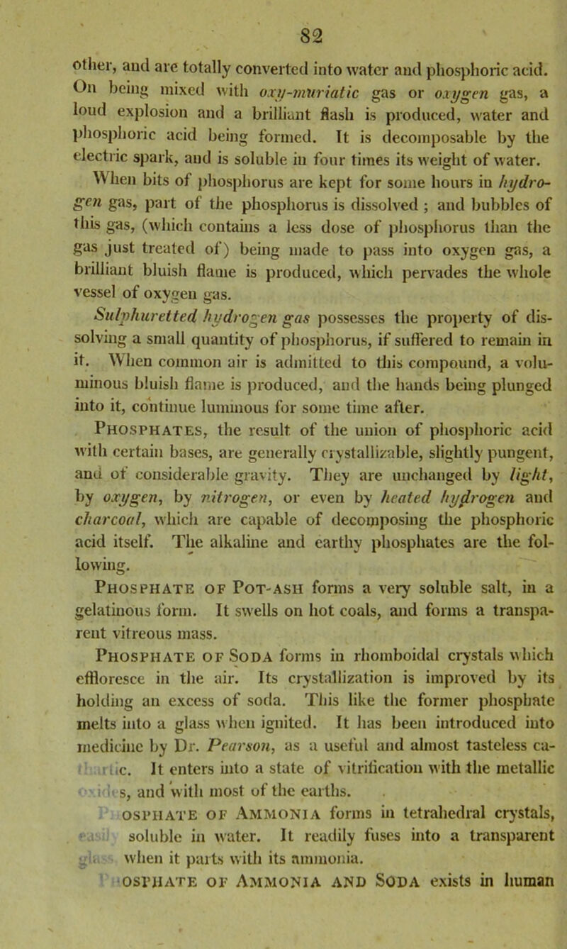 other, aud are totally converted into water and phosphoric acid. On being mixed with oxy-muriatic gas or oxygen gas, a loud explosion and a brilliant flash is produced, water and phosphoric acid being formed. It is decomposable by the electric spark, and is soluble iu four times its weight of water. When bits of phosphorus are kept for some hours iu hydro- gen gas, part of the phosphorus is dissolved ; and bubbles of this gas, (which contains a less dose of phosphorus than the gas just treated of) being made to pass into oxygen gas, a brilliant bluish flame is produced, which pervades the whole vessel of oxygen gas. Sulphuretted hydrogen gas possesses the property of dis- solving a small quantity of phosphorus, if suffered to remain in it. When common air is admitted to this compound, a volu- minous bluish flame is produced, and the hands being plunged into it, continue luminous for some time after. Phosphates, the result of the union of phosphoric acid with certain bases, are generally rrystallizable, slightly pungent, anti ot considerable gravity. They are unchanged by light, by oxygen, by nitrogen, or even by heated hydrogen and charcoal, which are capable of decomposing the phosphoric acid itself. The alkaline and earthy phosphates are the fol- lowing. Phosphate of Pot-ash forms a very soluble salt, in a gelatinous form. It swells on hot coals, and forms a transpa- rent vitreous mass. Phosphate of Soda forms in rhomboidal crystals which effloresce in the air. Its crystallization is improved by its holding an excess of soda. This like the former phosphate melts into a glass when ignited. It has been introduced into medicine by Dr. Pearson, as a useful and almost tasteless ca- i.c. It enters into a state of vitrification with the metallic i s, and with most of the earths. osphate OF Ammonia forms ill tetrahedral crystals, soluble in water. It readily fuses into a transparent when it parts with its ammonia. osphate of Ammonia and Soda exists in human