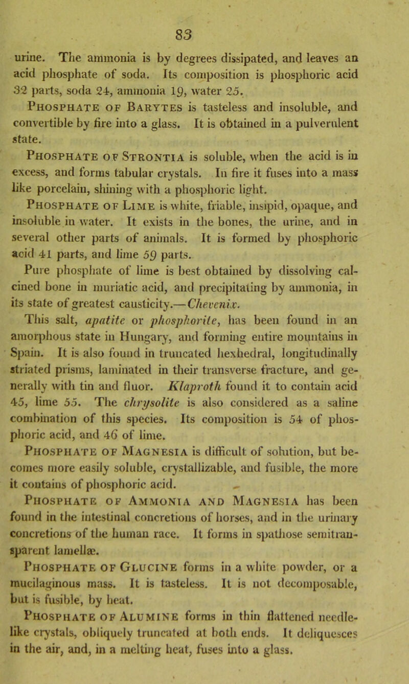 S3 urine. The ammonia is by degrees dissipated, and leaves an acid phosphate of soda. Its composition is phosphoric acid 32 parts, soda 24, ammonia iy, water 25. Phosphate of Barytes is tasteless and insoluble, and convertible by fire into a glass. It is obtained in a pulverulent state. Phosphate of Strontia is soluble, when the acid is in excess, aud forms tabular crystals. In fire it fuses into a mass like porcelain, shining with a phosphoric light. Phosphate of Lime is white, friable, insipid, opaque, and insoluble in water. It exists in the bones, the urine, and in several other parts of animals. It is formed by phosphoric acid 41 parts, and lime 59 parts. Pure phosphate of lime is best obtained by dissolving cal- cined bone in muriatic acid, and precipitating by ammonia, in its state of greatest causticity.—Chevenix. This salt, apatite or phosphorite, has been found in an amorphous state in Hungary, and forming entire mountains in Spain. It is also found in truncated hexhedral, longitudinally striated prisms, laminated in their transverse fracture, and ge- nerally with tin and fluor. Klaproth found it to contain acid 45, lime 55. The chrysolite is also considered as a saline combination of this species. Its composition is 54 of phos- phoric acid, and 46 of lime. Phosphate of Magnesia is difficult of solution, but be- comes more easily soluble, crystal] izable, and fusible, the more it contains of phosphoric acid. Phosphate of Ammonia and Magnesia has been found in the intestinal concretions of horses, and in the urinary concretions of the human race. It forms in spathose semitran- sparent lamellae. Phosphate of Glucine forms in a white powder, or a mucilaginous mass. It is tasteless. It is not decomposable, but is fusible, by heat. Phosphate of Alumine forms in thin flattened needle- like crystals, obliquely truncated at both ends. It deliquesces in the air, and, in a melting heat, fuses into a glass.