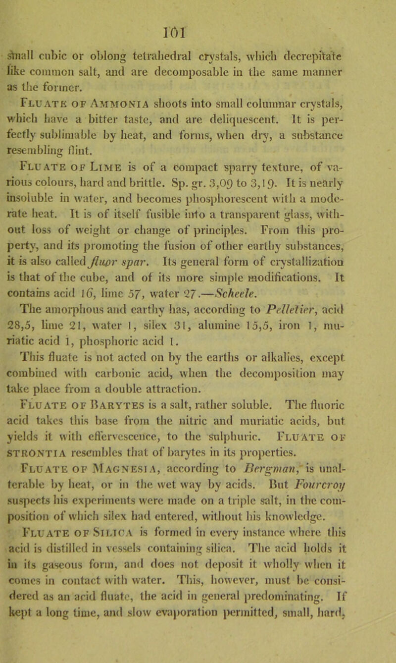 stiiall cubic or oblong tetrahedral crystals, which decrepitate like common salt, and are decomposable in the same manner as the former. Flu ate of Ammonia shoots into small columnar crystals, which have a bitter taste, and are deliquescent. It is per- fectly sublimable by heat, and forms, when dry, a substance resembling flint. Flu ate of Lime is of a compact sparry texture, of va- rious colours, hard and brittle. Sp. gr. 3,09 to 3,19- It is nearly insoluble in water, and becomes phosphorescent with a mode- rate heat. It is of itself fusible into a transparent glass, with- out loss of weight or change of principles. From this pro- perty, and its promoting the fusion of other earthy substances, it is also called Jlupr spar. Its general form of crystallization is that of the cube, and of its more simple modifications. It contains acid 16, lime 57, water 2J.—Scheele. The amorphous and earthy has, according to Pelletier, acid 28,5, lime 21, water I, silex 31, alumine 15,5, iron 1, mu- riatic acid 1, phosphoric acid 1. This fluate is not acted on by the earths or alkalies, except combined with carbonic acid, when the decomposition may take place from a double attraction. Fluate of Barytes is a salt, rather soluble. The fluoric acid takes this base from the nitric and muriatic acids, but yields it with effervescence, to the sulphuric. Fluate of STRONTIA resembles that of barytes in its properties. Fluate of Magnesia, according to Bergman,'is unal- terable by heat, or in the wet way by acids. But Fourcroy suspects his experiments were made on a triple salt, in the com- position of which silex had entered, without his knowledge. Fluate of Silica is formed in every instance where this acid is distilled in vessels containing silica. The acid holds it in its gaseous form, and does not deposit it wholly when it comes in contact with water. This, however, must be. consi- dered as an arid fluate, the acid in general predominating. If kept a long time, and slow evaporation permitted, small, hard,