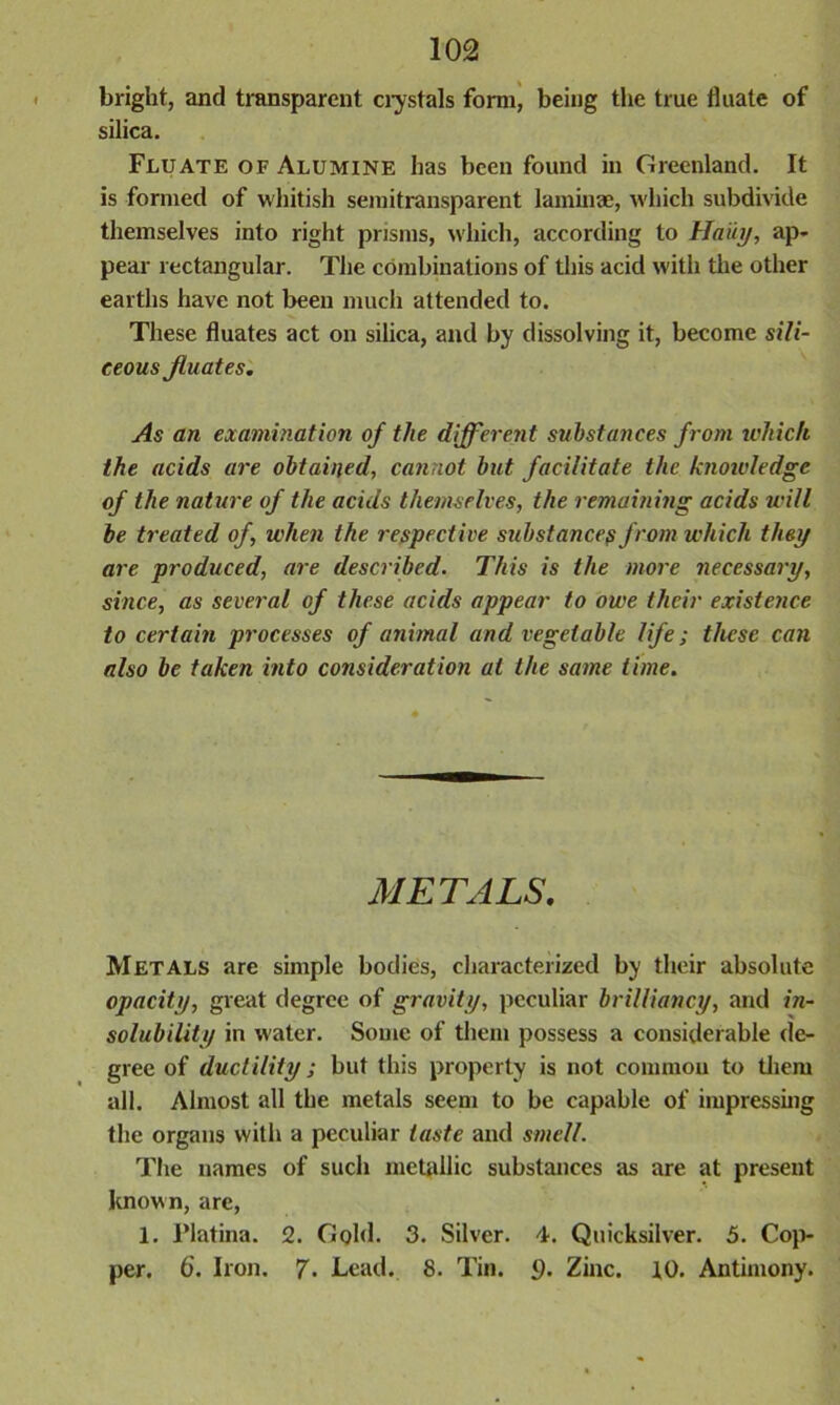 bright, and transparent crystals form, being the true fluate of silica. Fluate of Alumine has been found in Greenland. It is formed of whitish semitransparent laminae, which subdivide themselves into right prisms, which, according to Haiti/, ap- pear rectangular. The combinations of this acid with the other earths have not been much attended to. These fluates act on silica, and by dissolving it, become sili- ceous fluates. As an examination of the different substances from which the acids are obtained, cannot but facilitate the knotvledge of the nature of the acids themselves, the remaining acids will be treated of, when the respective substancep from which they are produced, are described. This is the more necessary, since, as several of these acids appear to owe their existence to certain processes of animal and vegetable life; these can also be taken into consideration at the same time. METALS. Metals are simple bodies, characterized by their absolute opacity, great degree of gravity, peculiar brilliancy, and in- solubility in water. Some of them possess a considerable de- gree of ductility; but this property is not common to them all. Almost all the metals seem to be capable of impressing the organs with a peculiar taste and smell. The names of such metallic substances as are at present known, are, 1. l’latina. 2. Gold. 3. Silver. 4. Quicksilver. 5. Cop- per. 6. Iron. 7. Lead. 8. Tin. <). Zinc. 10. Antimony.