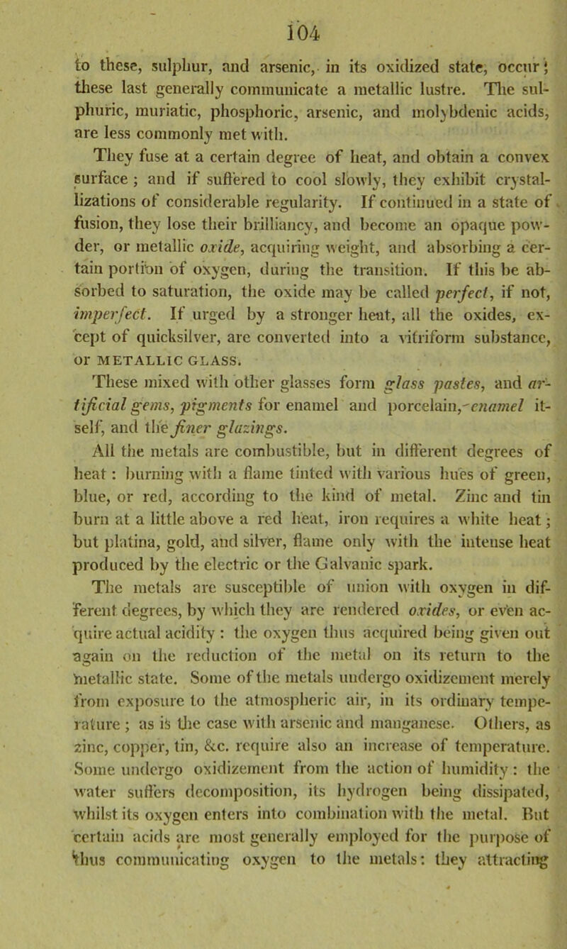 to these, sulphur, and arsenic, in its oxidized state, occur; these last generally communicate a metallic lustre. The sul- phuric, muriatic, phosphoric, arsenic, and molybdenic acids, are less commonly met with. They fuse at a certain degree of heat, and obtain a convex surface; and if suffered to cool slowly, they exhibit crystal- lizations of considerable regularity. If continued in a state of fusion, they lose their brilliancy, and become an opaque pow- der, or metallic oxide, acquiring weight, and absorbing a cer- tain portion of oxygen, during the transition. If this be ab- sorbed to saturation, the oxide may be called perfect, if not, imperfect. If urged by a stronger heat, all the oxides, ex- cept of quicksilver, are converted into a vitriform substance, or METALLIC GLASS. These mixed with other glasses form glass pastes, and ar- tificial gems, pigments for enamel and porcelain,-enamel it- self, and the finer glazings. All the metals are combustible, but in different degrees of heat: burning with a flame tinted with various hues of green, blue, or red, according to the kind of metal. Zinc and tin burn at a little above a red heat, iron requires a white heat; but platina, gold, and silver, flame only with the intense heat produced by the electric or the Galvanic spark. The metals are susceptible of union with oxygen in dif- ferent degrees, by which they are rendered oxides, or even ac- quire actual acidity : the oxygen thus acquired being given out again on the reduction of the metal on its return to the metallic state. Some of the metals undergo oxidizement merely from exposure to the atmospheric air, in its ordinary tempe- rature ; as is the case with arsenic and manganese. Others, as zinc, copper, tin, &c. require also an increase of temperature. Some undergo oxidizement from the action of humidity: the w-ater sutlers decomposition, its hydrogen being dissipated, whilst its oxygen enters into combination with the metal. But certain acids are most generally employed for the purpose of ‘thus communicating oxygen to the metals: they attracting