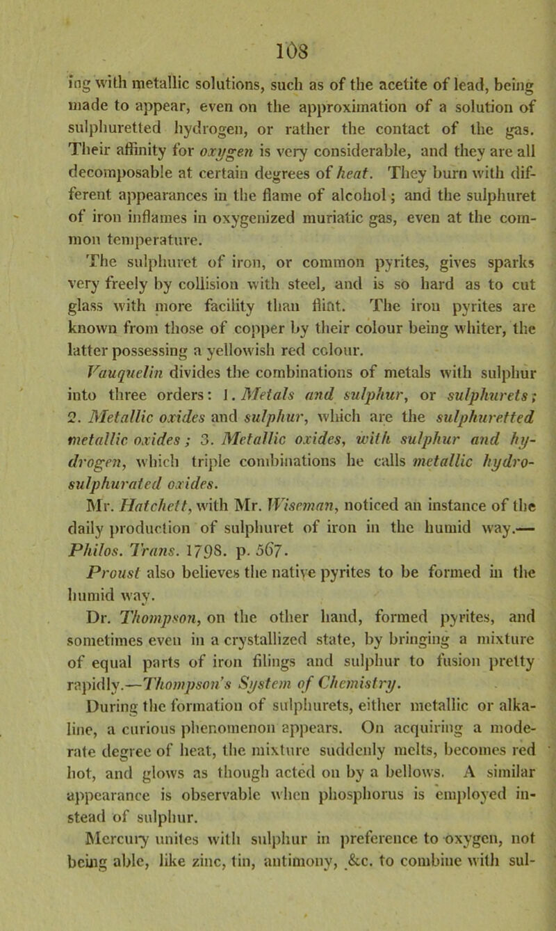 Jog with metallic solutions, such as of the acetite of lead, being made to appear, even on the approximation of a solution of sulphuretted hydrogen, or rather the contact of the gas. Their affinity for oxygen is very considerable, and they are all decomposable at certain degrees of heat. They burn with dif- ferent appearances in the flame of alcohol; and the sulphuret of iron inflames in oxygenized muriatic gas, even at the com- mon temperature. The sulphuret of iron, or common pyrites, gives sparks very freely by collision with steel, and is so hard as to cut glass with more facility than flint. The iron pyrites are known from those of copper by their colour being whiter, the latter possessing a yellowish red colour. Vauquelin divides the combinations of metals with sulphur into three orders: 1. Metals and sulphur, or sulphurets; 2. Metallic oxides and sulphur, which are the sulphuretted metallic oxides; 3. Metallic oxides, with sulphur and hy- drogen, which triple combinations he calls metallic hydro- sulphurated oxides. Mr. Hatchett, with Mr. Wiseman, noticed an instance of the daily production of sulphuret of iron in the humid way.— Philos. Trans. 1798. p. 56j. Proust also believes the native pyrites to be formed in the humid way. Dr. Thompson, on the other hand, formed pyrites, and sometimes even in a crystallized state, by bringing a mixture of equal parts of iron filings and sulphur to fusion pretty rapidly.—Thompson’s System of Chemistry. During the formation of sulphurets, either metallic or alka- line, a curious phenomenon appears. On acquiring a mode- rate degree of heat, the mixture suddenly melts, becomes red hot, and glows as though acted on by a bellows. A similar appearance is observable when phosphorus is employed in- stead of sulphur. Mercury unites with sulphur in preference to oxygen, not being able, like zinc, tin, antimony, &c. to combine with sul-