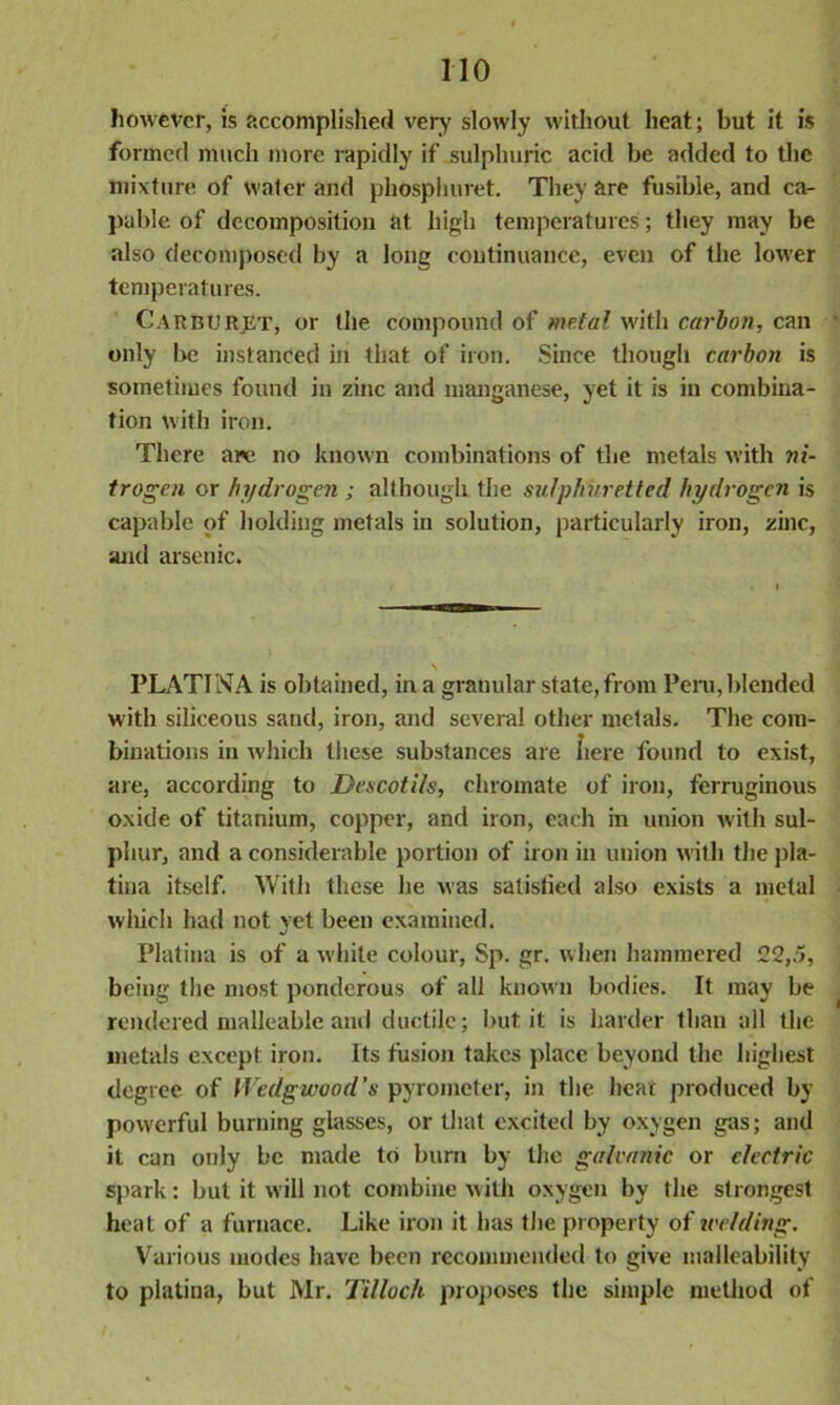 however, is accomplished very slowly without heat; but it is formed much more rapidly if sulphuric acid be added to the mixture of water and phosphuret. They are fusible, and ca- pable of decomposition at high temperatures; they may be also decomposed by a long continuance, even of the lower temperatures. Carburet, or the compound of metal with carbon, can only be instanced in that of iron. Since though carbon is sometimes found in zinc and manganese, yet it is in combina- tion with iron. There are no known combinations of the metals with ni- trogen or hydrogen ; although the sulphuretted hydrogen is capable of holding metals in solution, particularly iron, zinc, and arsenic. PLAT!NA is obtained, in a granular state, from Peru, blended with siliceous sand, iron, and several other metals. The com- binations in which these substances are here found to exist, are, according to Descotils, chromate of iron, ferruginous oxide of titanium, copper, and iron, each in union with sul- phur, and a considerable portion of iron in union with the pla- tina itself. With these he was satisfied also exists a metal which had not yet been examined. Platiua is of a white colour, Sp. gr. when hammered 22,5, being the most ponderous of all known bodies. It may be rendered malleable and ductile; but it is harder than all the metals except iron. Its fusion takes place beyond the highest degree of Wedgwood's pyrometer, in the hear produced by powerful burning glasses, or that excited by oxygen gas; and it can only be made to burn by the galvanic or electric spark: but it will not combine with oxygen by the strongest heat of a furnace. Like iron it has the property of welding. Various modes have been recommended to give malleability to platina, but Mr. Tillock proposes the simple method of