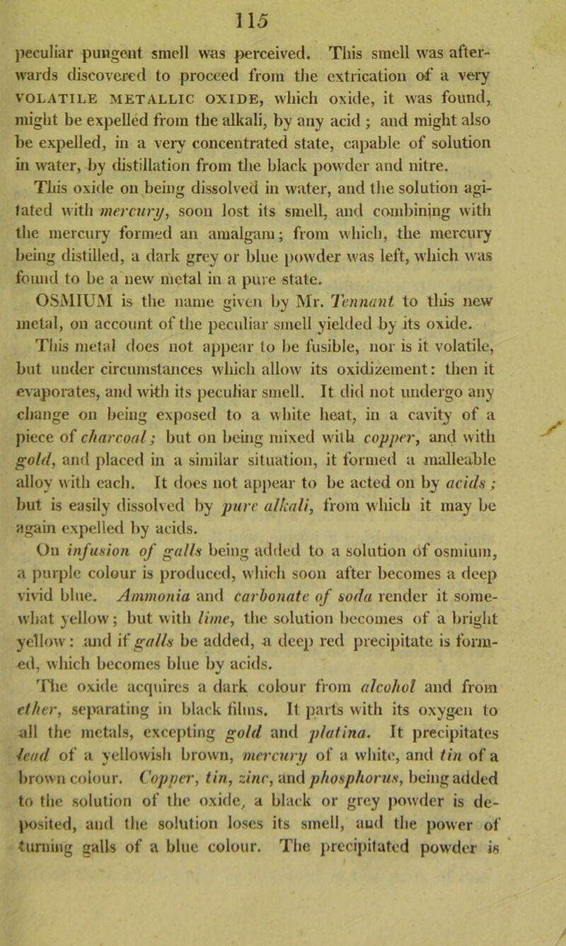 peculiar pungent smell was perceived. This smell was after- wards discovered to proceed from the extrication of a very VOLATILE METALLIC oxide, which oxide, it was found, might be expelled from the alkali, by any acid ; and might also be expelled, in a very concentrated state, capable of solution hi water, by distillation from the black powder and nitre. This oxide on being dissolved in water, and the solution agi- tated with mercury, soon lost its smell, and combining with the mercury formed an amalgam; from which, the mercury being distilled, a dark grey or blue powder was left, which was found to be a new metal in a pure state. OSMIUM is the name given by Mr. Tennant to tliis new metal, on account of the peculiar smell yielded by its oxide. This metal does not appear to be fusible, nor is it volatile, but under circumstances which allow its oxidizement: then it evaporates, and with its peculiar smell. It did not undergo any change on being exposed to a white heat, in a cavity of a piece of charcoal; but on being mixed with copper, and with gold, and placed in a similar situation, it formed a malleable alloy with each. It does not appear to be acted on by acids ; but is easily dissolved by pure alkali, from which it may be again expelled by acids. On infusion of galls being added to a solution of osmium, a purple colour is produced, which soon after becomes a deep vivid blue. Ammonia and carbonate of soda render it some- what 3'ellow; but with lime, the solution becomes of a bright yellow: and if galls be added, a deep red precipitate is form- ed, which becomes blue by acids. The oxide acquires a dark colour from alcohol and from ether, separating in black films. It parts with its oxygen to all the metals, excepting gold and platina. It precipitates lead of a yellowish brown, mercury of a white, and tin of a brown colour. Copper, tin, zinc, and phosphorus, being added to the solution of the oxide, a black or grey powder is de- jmsited, and the solution loses its smell, aud the power of turning galls of a blue colour. The precipitated powder is