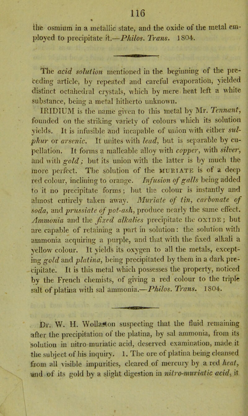 the osmium in a metallic state, and the oxide of the metal em- ployed to precipitate it.—Philos. Trans. 1804. The acid solution mentioned in the beginning of the pre- ceding article, by repeated and careful evaporation, yielded distinct octahedral crystals, which by mere heat left a white substance, being a metal hitherto unknown. IRIDIUM is the name given to this metal by Mr. Tennant, founded on the striking variety of colours which its solution yields. It is infusible and incapable of union with either sul- phur or arsenic. It unites with lead, but is separable by cu- pellation. It forms a malleable alloy with copper, with silver, and with gold; but its union with the latter is by much the more perfect. The solution of the muriate is of a deep red colour, inclining to orange. Infusion of galls being added to it no precipitate forms; but the colour is instantly and almost entirely taken away. Muriate of tin, carbonate of soda, and prussiate of pot-ash, produce nearly the same effect. Ammonia and the fixed alkalies precipitate the OXIDE; but are capable of retaining a part in solution: the solution with ammonia acquiring a purple, and that with the fixed alkali a yellow colour. It yields its oxygen to all the metals, except- ing gold and platina, being precipitated by them in a dark pre- cipitate. It is this metal which possesses the property, noticed by the French chemists, of giving a red colour to the triple salt of platiua with sal ammonia.—Philos. Trans. 1804. Dr. W. H. Wollaston suspecting that the fluid remaining after the precipitation of the platina, by sal ammonia, from its solution in nitro muriatic acid, deserved examination, made it the subject of his inquiry. 1. The ore of platina being cleansed from all visible impurities, cleared of mercury by a red heat, and of its gold by a slight digestion in nitro-muriatic acid, it