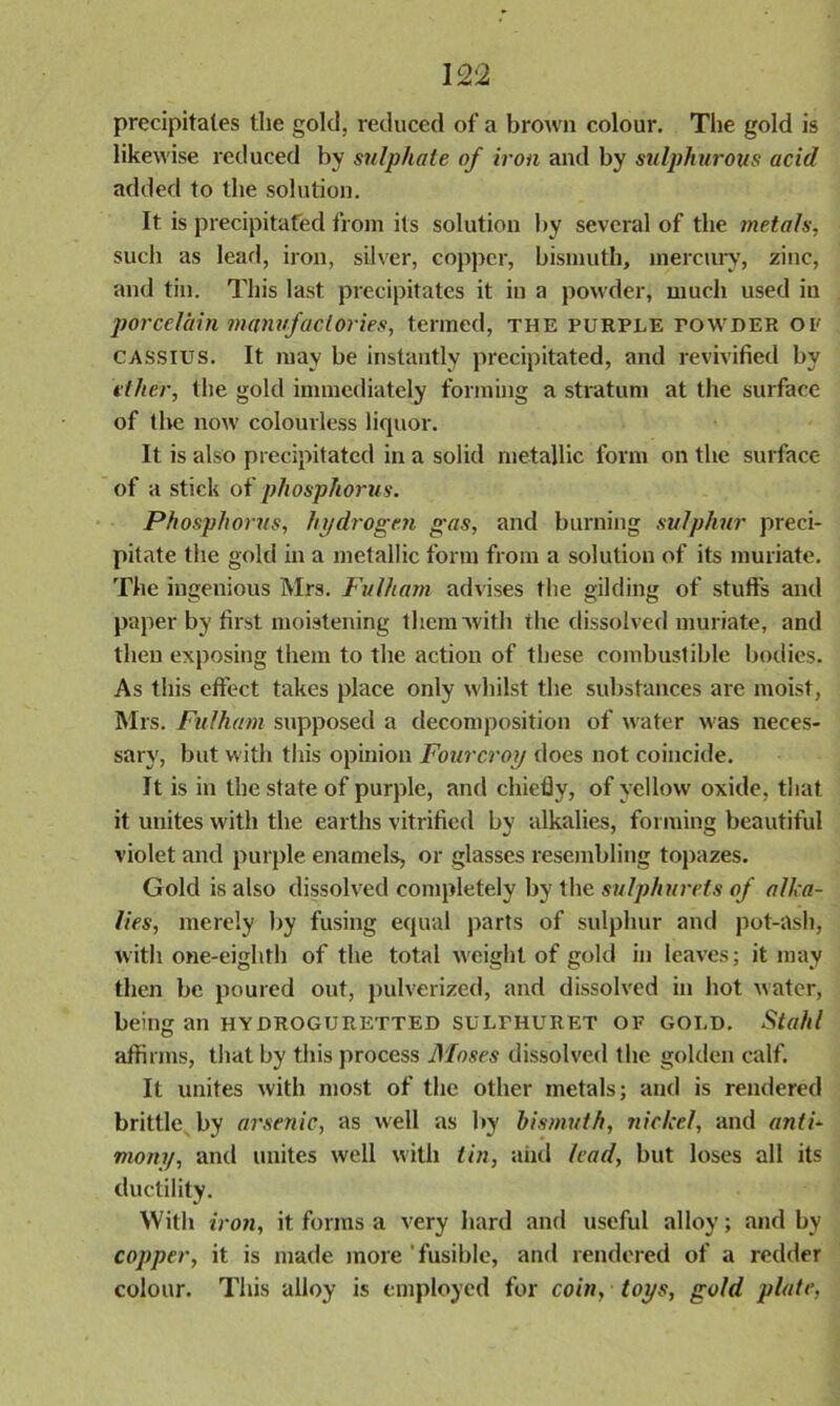 precipitates the gold, reduced of a brown colour. The gold is likewise reduced by sulphate of iron and by sulphurous acid added to the solution. It is precipitated from its solution by several of the metals, such as lead, iron, silver, copper, bismuth, mercury, zinc, and tin. This last precipitates it in a powder, much used in porcelain manufactories, termed, the purple fowder or CASSIUS. It may be instantly precipitated, and revivified by ether, the gold immediately forming a stratum at the surface of the now colourless liquor. It is also precipitated in a solid metallic form on the surface of a stick of phosphorus. Phosphorus, hydrogen gas, and burning sulphur preci- pitate the gold in a metallic form from a solution of its muriate. The ingenious Mrs. Fulham advises the gilding of stuffs and paper by first moistening them with the dissolved muriate, and then exposing them to the action of these combustible bodies. As this effect takes place only whilst the substances are moist, Mrs. Fulham supposed a decomposition of water was neces- sary, but with this opinion Fourcroy does not coincide. It is in the state of purple, and chiefly, of yellow oxide, that it unites with the earths vitrified by alkalies, forming beautiful violet and purple enamels, or glasses resembling topazes. Gold is also dissolved completely by the sulphurets of alka- lies, merely by fusing equal parts of sulphur and pot-ash, with one-eighth of the total weight of gold in leaves; it may then be poured out, pulverized, and dissolved in hot water, being an HYOROGURETTED SULFHURET OF GOLD. Stahl affirms, that by tiiis process Moses dissolved the golden calf. It unites with most of the other metals; and is rendered brittle by arsenic, as well as by bismuth, nickel, and anti- mony, and unites well with tin, and lead, but loses all its ductility. With iron, it forms a very hard and useful alloy; and by copper, it is made more fusible, and rendered of a redder colour. This alloy is employed for coin, toys, gold plate,