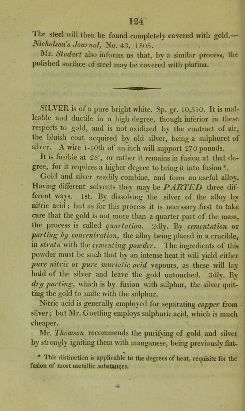 The steel will then be found completely covered with gold.— Nicholson’s Journal, No. 43, 1S05. Mr. Stodart also informs us that, by a similar process, the polished surface of steel may be covered with platina. SILVER is of a pure bright white. Sp. gr. 10,510. It is mal- leable and ductile in a high degree, though inferior in these respects to gold, and is not oxidized by the contract of air, the bluish coat acquired by old silver, being a sulphuret of silver. A wire 1-lOth of an inch will support 270 pounds. It is fusible at 28°, or rather it remains in fusion at that de- gree, for it requires a higher degree to bring it into fusion *, Gold and silver readily combine, and form an useful alloy. Having different solvents they may be PARTED three dif- ferent ways. 1st. By dissolving the silver of the alloy by nitric acid; but as for this process it is necessary first to take care that the gold is not more than a quarter part of the mass, the process is called quartation. 2dly. By cementation or parting by concentration, the alloy being placed in a crucible, in strata with the cementing powder. The ingredients of this powder must be such that by an intense heat it will yield either pure nitric or pure muriatic acid vapours, as these will lay hold of the silver and leave the gold untouched. 3dly. By dry parting, which is by fusion with sulphur, the silver quit- ting the gold to unite with the sulphur. Nitric acid is generally employed for separating copper from silver; but Mr. Goetling employs sulphuric acid, which is much cheaper. Mr. Thomson recommends the purifying of gold and silver by strongly igniting them with manganese, being previously flat- « * This distinction is applicable to the degrees of heat, requisite for the fusiou of most metallic substances.