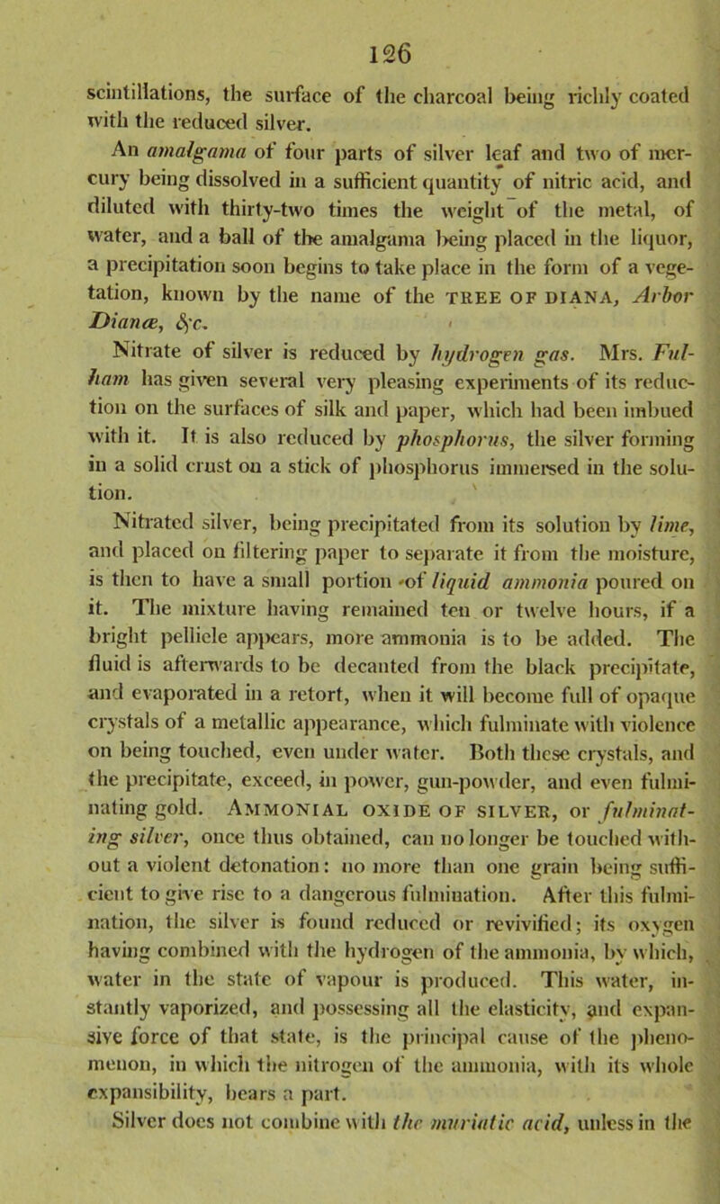 scintillations, the surface of the charcoal being richly coated with the reduced silver. An amalgama of four parts of silver leaf and two of mer- cury being dissolved in a sufficient quantity of nitric acid, and diluted with thirty-two times the weight of the metal, of water, and a ball of tire amalgama Ireing placed in the liquor, a precipitation soon begins to take place in the form of a vege- tation, known by the name of the tree of diana, Arbor Dianee, &;c. > Nitrate of silver is reduced by hydrogen gas. Mrs. Ful- ham has given several very pleasing experiments of its reduc- tion on the surfaces of silk and paper, which had been imbued with it. It is also reduced by phosphorus, the silver forming in a solid crust ou a stick of phosphorus immersed in the solu- tion. Nitrated silver, being precipitated from its solution by lime, and placed ou filtering paper to separate it from the moisture, is then to have a small portion »of liquid ammonia poured on it. The mixture having remained ten or twelve hours, if a bright pellicle apjiears, more ammonia is to be added. The fluid is afterwards to be decanted from the black precipitate, and evaporated in a retort, when it will become full of opaque crystals of a metallic appearance, which fulminate with violence on being touched, even under water. Both these crystals, and the precipitate, exceed, in power, gun-powder, and even fulmi- nating gold. Ammonial oxide of silver, or fulminat- ing silier, once thus obtained, can no longer be touched with- out a violent detonation: no more than one grain being suffi- cient to give rise to a dangerous fulmiuation. After this fulmi- nation, the silver is found reduced or revivified; its oxygen having combined with the hydrogen of the ammonia, by which, water in the state of vapour is produced. This water, in- stantly vaporized, and possessing all the elasticity, and expan- sive force of that state, is the principal cause of the pheno- menon, in which the nitrogen of the ammonia, with its whole expansibility, bears a part. Silver docs not combine with the muriatic acid, unless in (lie