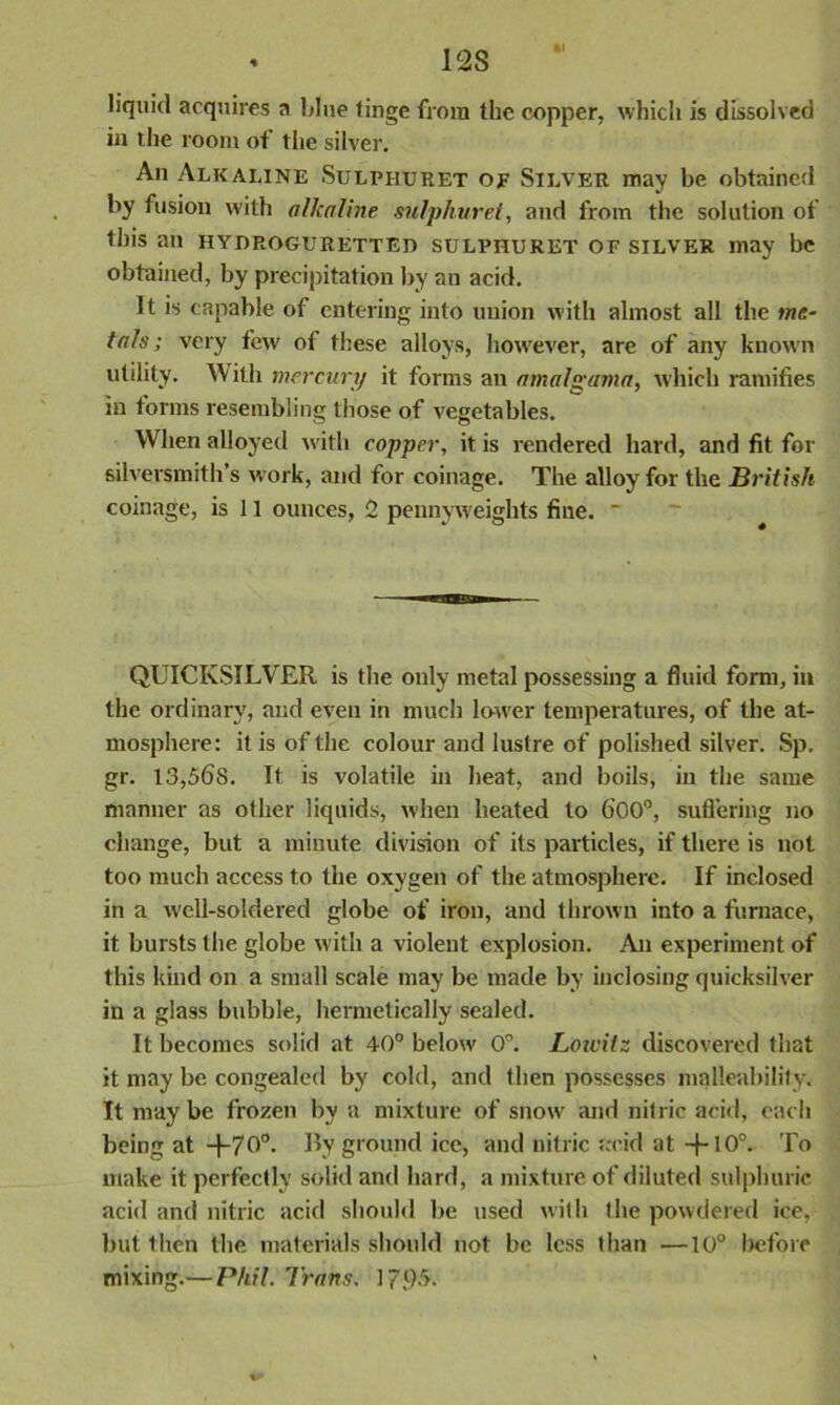 - 12 S liquid acquires a blue tinge from the copper, which is dissolved in the room of the silver. An Alkaline Sulphuret of Silver may be obtained by fusion with alkaline sulphuret, and from the solution of this an hyuroguretteh sulphuret of silver may be obtained, by precipitation by an acid. It is capable of entering into union with almost all the me- tals ; very few of these alloys, however, are of any known utility. With mercury it forms an amalgama, which ramifies in forms resembling those of vegetables. When alloyed with copper, it is rendered hard, and fit for silversmith’s work, and for coinage. The alloy for the British coinage, is 11 ounces, 2 pennyweights fine. * QUICKSILVER is the only metal possessing a fluid form, in the ordinary, and even in much lower temperatures, of the at- mosphere: it is of the colour and lustre of polished silver. Sp. gr. 13,568. It is volatile in heat, and boils, in the same manner as other liquids, when heated to 600°, suffering no change, but a minute division of its particles, if there is not too much access to the oxygen of the atmosphere! If inclosed in a well-soldered globe of iron, and thrown into a furnace, it bursts the globe with a violent explosion. An experiment of this kind on a small scale may be made by inclosing quicksilver in a glass bubble, hermetically sealed. It becomes solid at 40° below 0°. Loicilz discovered that it may be congealed by cold, and then possesses malleability. It may be frozen by a mixture of snow and nifric acid, each being at +70°. By ground ice, and nitric acid at +I00- To make it perfectly solid and hard, a mixture of diluted sulphuric acid and nitric acid should be used with the powdered ice, but then the materials should not be less than —10° before mixing.— Phil. Trans. 17.65.