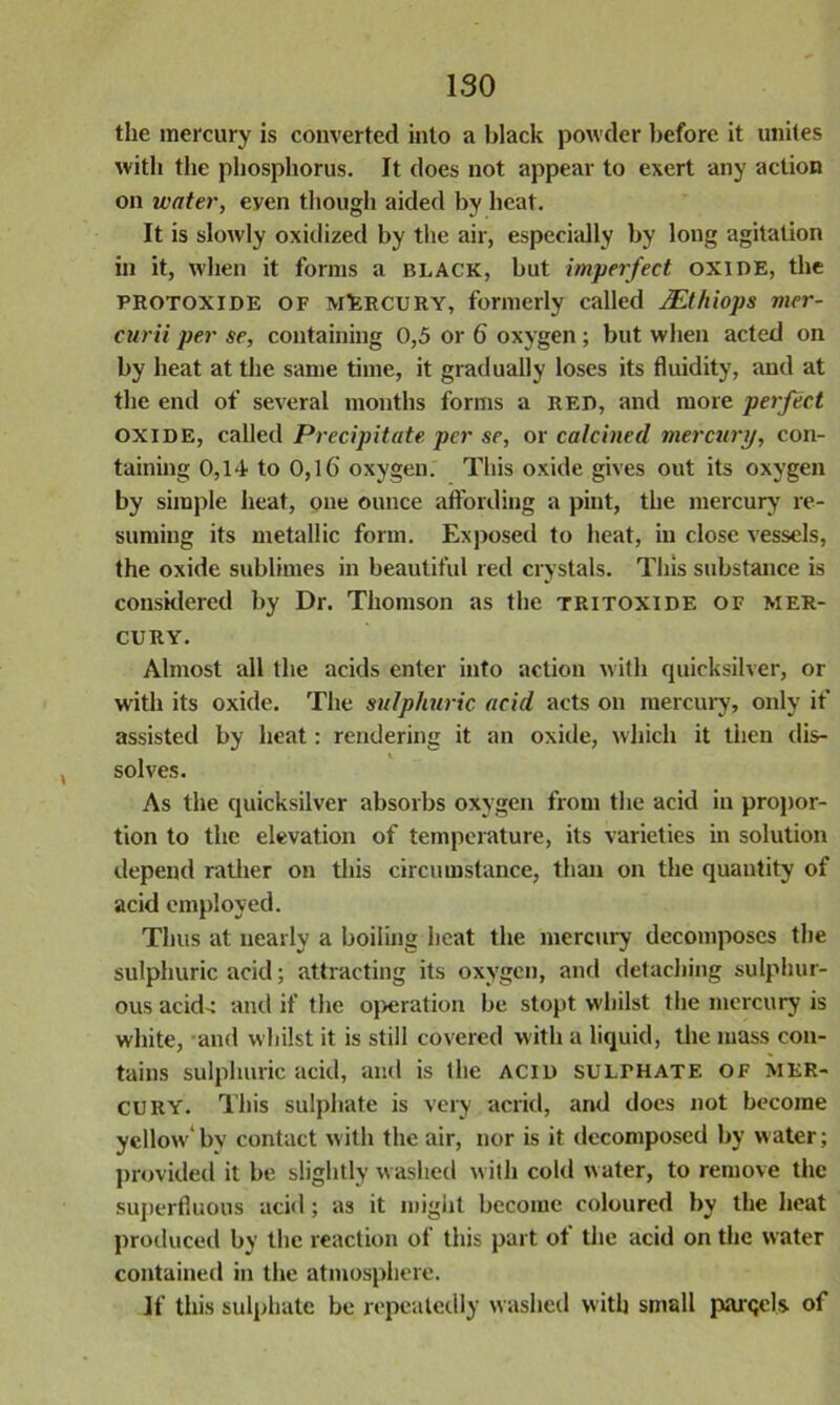 ISO the mercury is converted into a black powder before it unites with the phosphorus. It does not appear to exert any action on water, eyen though aided by heat. It is slowly oxidized by the air, especially by long agitation in it, when it forms a BLACK, but imperfect OXIDE, the protoxide of mErcury, formerly called JEthiops vier- curii per se, containing 0,5 or 6 oxygen ; but when acted on by heat at the same time, it gradually loses its fluidity, and at the end of several months forms a red, and more perfect oxide, called Precipitate per se, or calcined mercury, con- taining 0,14 to 0,16 oxygen. This oxide gives out its oxygen by simple heat, one ounce affording a pint, the mercury re- suming its metallic form. Exposed to heat, in close vessels, the oxide sublimes in beautiful red crystals. This substance is considered by Dr. Thomson as the tritoxide of mer- cury. Almost all the acids enter into action with quicksilver, or with its oxide. The sulphuric acid acts on mercury, only if assisted by heat: rendering it an oxide, which it then dis- solves. As the quicksilver absorbs oxygen from the acid in propor- tion to the elevation of temperature, its varieties in solution depend rather on this circumstance, than on the quantity of acid employed. Thus at nearly a boiling heat the mercury decomposes the sulphuric acid; attracting its oxygen, and detaching sulphur- ous acid-: and if the operation be stopt whilst the mercury is white, and whilst it is still covered with a liquid, the mass con- tains sulphuric acid, and is the acid sulphate of mer- cury. This sulphate is very acrid, and does not become yellow'bv contact with the air, nor is it decomposed by water; provided it be slightly washed with cold water, to remove the superfluous acid; as it might become coloured by the heat produced by the reaction of this part of the acid on the water contained in the atmosphere. If this sulphate be repeatedly washed with small parcels of