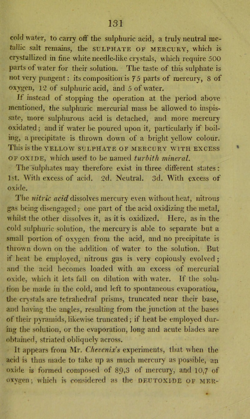 cold water, to carry oft' the sulphuric acid, a truly neutral me- tallic salt remains, the sulphate of mercury, which is crystallized in fine white needle-like crystals, which require 500 parts of water for their solution. The taste of this sulphate is not very pungent: its composition is f5 parts of mercury, 8 of oxygen, 12 of sulphuric acid, and 5 of water. If instead of stopping the operation at the period above mentioned, the sulphuric mercurial mass be allowed to inspis- sate, more sulphurous acid is detached, and more mercury oxidated; and if water be poured upon it, particularly if boil- ing, a precipitate is thrown dow n of a bright yellow colour. This is the YELLOW sulphate of mercury with excess OF OXIDE, which used to be named turbith mineral. The'sulphates may therefore exist in three different states: 1st. With excess of acid. 2d. Neutral. 3d. With excess of oxide. The nitric acid dissolves mercury even without heat, nitrous gas being disengaged; one part of the acid oxidizing the metal, whilst the other dissolves it, as it is oxidized. Here, as in the cold sulphuric solution, the mercury is able to separate but a small portion of oxygen from the acid, and no precipitate is thrown down on the addition of water to the solution. But if heat be employed, nitrous gas is very copiously evolved; and the acid becomes loaded with an excess of mercurial oxide, which it lets fall on dilution with water. If the solu- tion be made in the cold, and left to spontaneous evaporation, the crystals are tetrahedral prisms, truncated near their base, and having the angles, resulting from the junction at the bases of their pyramids, likewise truncated; if heat be employed dur- ing the solution, or the evaporation, long and acute blades are obtained, striated obliquely across. It appears from Mr. C/ievenix’s experiments, that when the acid is thus made to take up as much mercury as possible, an oxide is formed composed of 8.9,3 of mercury, and 10,7 of oxygen; which is considered as the df.utoxide of mf.r-