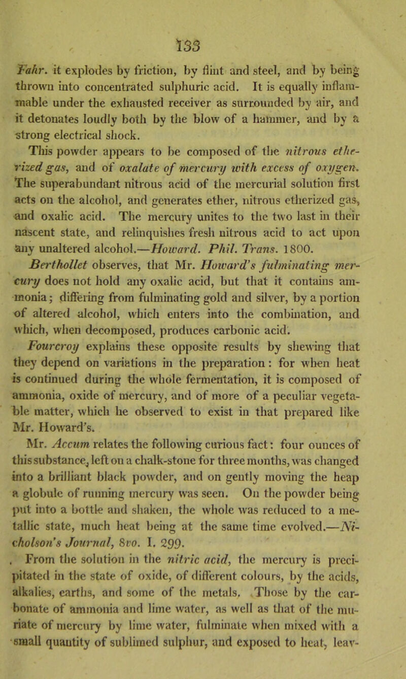 Fahr. it explodes by friction, by dint and steel, and by being thrown into concentrated sulphuric acid. It is equally inflam- mable under the exhausted receiver as surrounded by air, and it detonates loudly both by the blow of a hammer, and by a strong electrical shock. This powder appears to be composed of the nitrous etlte- rized gas, and of oxalate of mercury with excess of oxygen. The superabundant nitrous acid of the mercurial solution first acts on the alcohol, and generates ether, nitrous etherized gas, and oxalic acid. The mercury unites to the two last in their nascent state, and relinquishes fresh nitrous acid to act upon any unaltered alcohol.—Howard. Phil. Trans. 1800. Berthollet observes, that Mr. Howard’s fulminating mer- cury does not hold any oxalic acid, but that it contains am- monia ; differing from fulminating gold and silver, by a portion of altered alcohol, which enters into the combination, and which, when decomposed, produces carbonic acid. Fourcroy explains these opposite results by shewing that they depend on variations in the preparation: for when heat is continued during the whole fermentation, it is composed of ammonia, oxide of mercury, and of more of a peculiar vegeta- ble matter, which he observed to exist in that prepared like Mr. Howard’s. Mr. Accum relates the following curious fact: four ounces of tliissubstancej left on a chalk-stone for three months, was changed into a brilliant black powder, and on gently moving the heap a globule of running mercury was seen. On the powder being put into a bottle and shaken, the whole was reduced to a me- tallic state, much heat being at the same time evolved.—Ni- cholson’s Journal, 8ro. I. 299. . From the solution in the nitric acid, the mercury is preci- pitated in the state of oxide, of different colours, by the acids, alkalies, earths, and some of the metals. Those by the car- bonate of ammonia and lime water, as well as that of the mu- riate of mercury by lime water, fulminate when mixed with a small quantity of sublimed sulphur, and exposed to heat, leav-